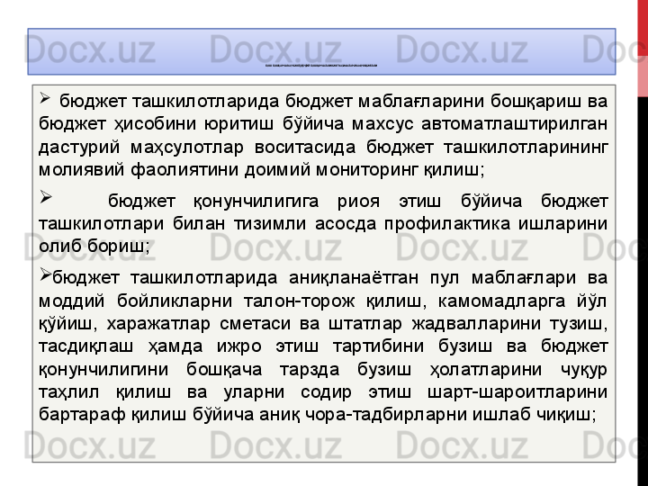 БОШ БОШҚАРМА	 ВА УНИНГ ҲУДУДИЙ	 БОШҚАРМАЛАРИНИНГ	 ВАЗИФАЛАРИ	 ВА ФУНКЦИЯЛАРИ
   бюджет ташкилотларида бюджет маблағларини бошқариш ва 
бюджет  ҳисобини  юритиш  бўйича  махсус  автоматлаштирилган 
дастурий  маҳсулотлар  воситасида  бюджет  ташкилотларининг 
молиявий фаолиятини доимий мониторинг қилиш;
      бюджет  қонунчилигига  риоя  этиш  бўйича  бюджет 
ташкилотлари  билан  тизимли  асосда  профилактика  ишларини 
олиб бориш;
бюджет  ташкилотларида  аниқланаётган  пул  маблағлари  ва 
моддий  бойликларни  талон-торож  қилиш,  камомадларга  йўл 
қўйиш,  харажатлар  сметаси  ва  штатлар  жадвалларини  тузиш, 
тасдиқлаш  ҳамда  ижро  этиш  тартибини  бузиш  ва  бюджет 
қонунчилигини  бошқача  тарзда  бузиш  ҳолатларини  чуқур 
таҳлил  қилиш  ва  уларни  содир  этиш  шарт-шароитларини 
бартараф қилиш бўйича аниқ чора-тадбирларни ишлаб чиқиш;