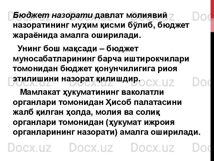 Бюджет назорати  давлат	 молиявий	 
назоратининг	
 муҳим	 қисми	 бўлиб,	 бюджет	 
жараёнида	
 амалга	 оширилади.
 	
  Унинг	 бош	 мақсади	 –	 бюджет	 
муносабатларининг	
 барча	 иштирокчилари	 
томонидан	
 бюджет	 қонунчилигига	 риоя	 
этилишини	
 назорат	 қилиш дир.
 	
   Мамлакат	 ҳукуматининг	 ваколатли	 
органлари	
 томонидан	 Ҳисоб	 палатасини	 
жалб	
 қилган	 ҳолда,	 молия	 ва	 солиқ	 
органлари	
 томонидан	 (ҳукумат	 ижроия	 
органларининг	
 назорати)	 амалга	 оширилади. 