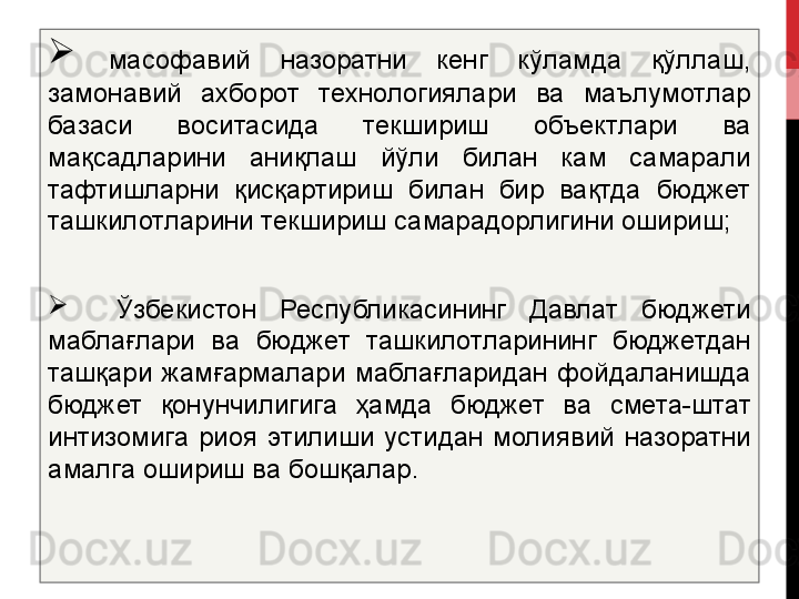 
  масофавий  назоратни  кенг  кўламда  қўллаш, 
замонавий  ахборот  технологиялари  ва  маълумотлар 
базаси  воситасида  текшириш  объектлари  ва 
мақсадларини  аниқлаш  йўли  билан  кам  самарали 
тафтишларни  қисқартириш  билан  бир  вақтда  бюджет 
ташкилотларини текшириш самарадорлигини ошириш;

    Ўзбекистон  Республикасининг  Давлат  бюджети 
маблағлари  ва  бюджет  ташкилотларининг  бюджетдан 
ташқари  жамғармалари  маблағларидан  фойдаланишда 
бюджет  қонунчилигига  ҳамда  бюджет  ва  смета-штат 
интизомига  риоя  этилиши  устидан  молиявий  назоратни 
амалга ошириш ва бош қалар . 