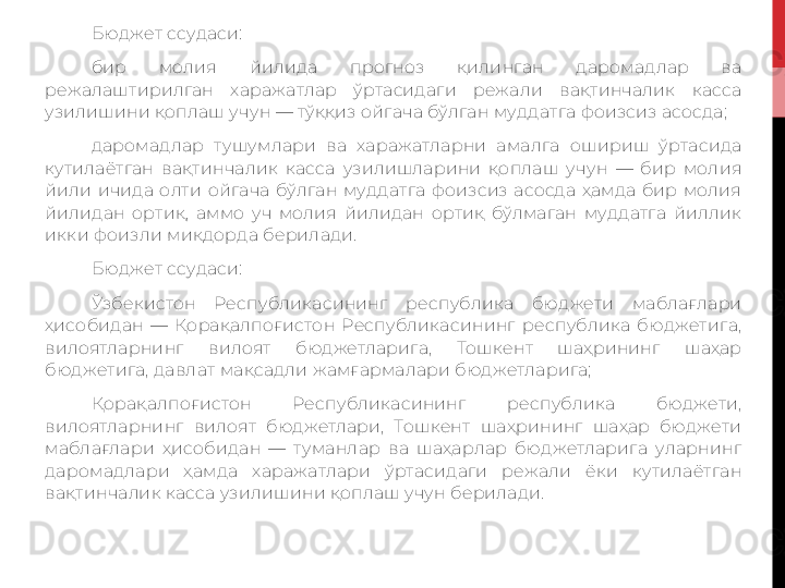 Бюджет ссудаси:
бир  молия  йилида  прогноз  қилинган  даромадлар  ва 
режалаштирилган  харажатлар  ўртасидаги  режали  вақтинчалик  касса 
узилишини қоплаш учун — тўққиз ойгача бўлган муддатга фоизсиз асосда;
даромадлар  тушумлари  ва  харажатларни  амалга  ошириш  ўртасида 
кутилаётган  вақтинчалик  касса  узилишларини  қоплаш  учун  —  бир  молия 
йили  ичида  олти  ойгача  бўлган  муддатга  фоизсиз  асосда  ҳамда  бир  молия 
йилидан  ортиқ,  аммо  уч  молия  йилидан  ортиқ  бўлмаган  муддатга  йиллик 
икки фоизли миқдорда берилади.
Бюджет ссудаси:
Ўзбекистон  Республикасининг  республика  бюджети  маблағлари 
ҳисобидан  —  Қорақалпоғистон  Республикасининг  республика  бюджетига, 
вилоятларнинг  вилоят  бюджетларига,  Тошкент  шаҳрининг  шаҳар 
бюджетига, давлат мақсадли жамғармалари бюджетларига;
Қорақалпоғистон  Республикасининг  республика  бюджети, 
вилоятларнинг  вилоят  бюджетлари,  Тошкент  шаҳрининг  шаҳар  бюджети 
маблағлари  ҳисобидан  —  туманлар  ва  шаҳарлар  бюджетларига  уларнинг 
даромадлари  ҳамда  харажатлари  ўртасидаги  режали  ёки  кутилаётган 
вақтинчалик касса узилишини қоплаш учун берилади. 