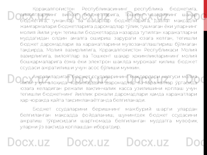 Қорақалпоғистон  Республикасининг  республика  бюджетига, 
вилоятларнинг  вилоят  бюджетларига,  Тошкент  шаҳрининг  шаҳар 
бюджетига,  туманлар  ва  шаҳарлар  бюджетларига,  давлат  мақсадли 
жамғармалари бюджетларига даромадлар тўлиқ тушмаган ёки уларнинг 
молия  йили  учун  тегишли  бюджетларда  назарда  тутилган  харажатларни 
муддатидан  олдин  амалга  ошириш  зарурати  юзага  келган,  тегишли 
бюджет  даромадлари  ва  харажатларини  мувозанатлаштириш  бўлмаган 
тақдирда,  Молия  вазирлигига,  Қорақалпоғистон  Республикаси  Молия 
вазирлигига,  вилоятлар  ва  Тошкент  шаҳар  ҳокимликларининг  молия 
бошқармаларига  ёзма  ёки  электрон  шаклда  мурожаат  қилиш  бюд ж ет  
ссуд аси аж рат илиш и у ч у н асос  бўлиши мумкин.
Ажратиладиган  бюджет  ссудаларининг  миқдорлари  келгуси  молия 
йили  учун  алоҳида  чораклардаги  даромадлар  ва  харажатлар  ўртасида 
юзага  келадиган  режали  вақтинчалик  касса  узилишини  қоплаш  учун 
тегишли  бюджетнинг  йиллик  режали  даромадлари  ҳамда  харажатлари 
ҳар чоракда қайта тақсимланаётганда белгиланади.
Бюджет  ссудаларини  беришнинг  маж бу рий  ш арт и  улардан 
белгиланган  мақсадда  фойдаланиш,  шунингдек  бюджет  ссудасини 
аж ратиш  тўғрисидаги  шартномада  белгиланган  муддатга  мувофиқ 
уларни ўз вақтида қоплашдан иборатдир.