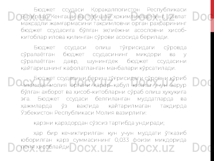 Бюджет  ссудаси  Қорақалпоғистон  Республикаси 
Вазирлар  Кенгаши  ва  тегишли  ҳокимликларнинг,  давлат 
мақсадли  жамғармасини  тақсимловчи  орган  раҳбарининг 
бюджет  ссудасига  бўлган  эҳтиёжни  асословчи  ҳисоб-
китоблар илова қилинган сўрови асосида берилади.
Бюджет  ссудаси  олиш  тўғрисидаги  сўровда 
сўралаётган  бюджет  ссудасининг  миқдори  ва  у 
сўралаётган  давр,  шунингдек  бюджет  ссудасини 
қайтаришнинг кафолатланган манбалари кўрсатилади.
Бюджет ссудасини бериш тўғрисидаги сўровни кўриб 
чиқишда  молия  органи  қарор  қабул  қилиш  учун  зарур 
бўлган  ахборот  ва  ҳисоб-китобларни  сўраб  олиш  ҳуқуқига 
эга.   Бюджет  ссудаси  белгиланган  муддатларда  ва 
ҳажмларда  ўз  вақтида  қайтарилмаган  тақдирда 
Ўзбекистон Республикаси Молия вазирлиги:
қарзни қарздордан сўзсиз тартибда ундиради; 
ҳар  бир  кечиктирилган  кун  учун  муддати  ўтказиб 
юборилган  қарз  суммасининг  0,033  фоизи  миқдорида 
пеня ҳисоблайди.