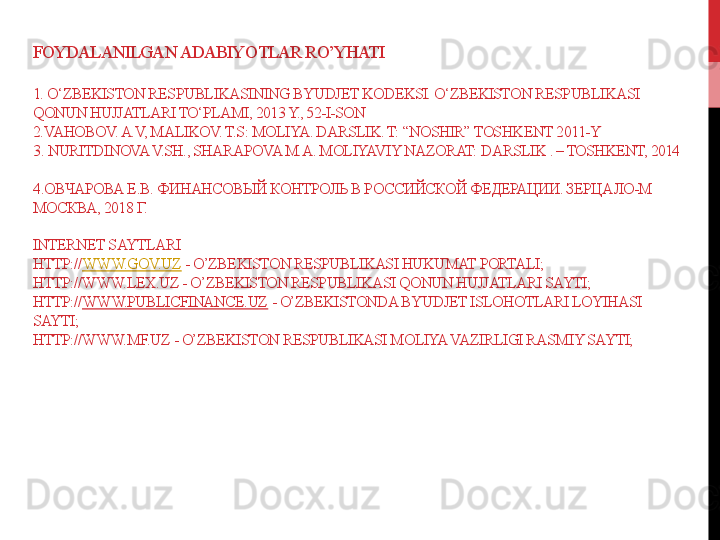 FOYDALANILGAN ADABIY O TLAR RO’YHATI
1.  O‘ZBEKISTON RESPUBLIKASINING BYUDJET KODEKSI. O‘ZBEKISTON RESPUBLIKASI 
QONUN HUJJATLARI TO‘PLAMI, 2013 Y., 52-I-SON 
2. VAHOBOV. A.V, MALIKOV. T.S: MOLIYA. DARSLIK. T: “NOSHIR” TOSHK ENT 2011-Y
3 .  NURITDINOVA V.SH., SHARAPOVA M.A. MOLIYAVIY NAZORAT:  DARSLIK  . – TOSHKENT, 2014 
4 .O ВЧАРОВА Е.В.  ФИНАНСОВЫЙ КОНТРОЛЬ В РОССИЙСКОЙ ФЕДЕРАЦИИ. ЗЕРЦАЛО-М 
МОСКВА, 201 8  Г. 
INTERNET SAYTLARI
HTTP:// WWW.GOV.UZ  - O’ZBEKISTON RESPUBLIKASI HUKUMAT PORTALI; 
HTTP://WWW.LEX.UZ - O’ZBEKISTON RESPUBLIKASI QONUN HUJJATLARI SAYTI;
HTTP:// WWW.PUBLICFINANCE.UZ  - O’ZBEKISTONDA BYUDJET ISLOHOTLARI LOYIHASI 
SAYTI;
HTTP://WWW.MF.UZ - O’ZBEKISTON RESPUBLIKASI MOLIYA VAZIRLIGI RASMIY SAYTI; 