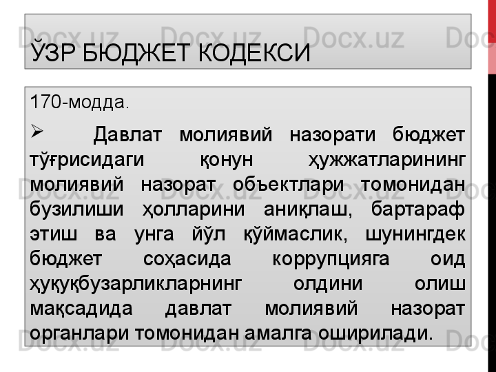 ЎЗР БЮДЖЕТ КОДЕКСИ
170-модда.

      Давлат  молиявий  назорати  бюджет 
тўғрисидаги  қонун  ҳужжатларининг 
молиявий  назорат  объектлари  томонидан 
бузилиши  ҳолларини  аниқлаш,  бартараф 
этиш  ва  унга  йўл  қўймаслик,  шунингдек 
бюджет  соҳасида  коррупцияга  оид 
ҳуқуқбузарликларнинг  олдини  олиш 
мақсадида  давлат  молиявий  назорат 
органлари томонидан амалга оширилади. 