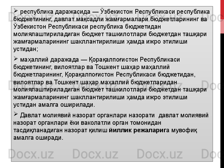 
  республика даражасида — Ўзбекистон Республикаси республика 
бюджетининг, давлат мақсадли жамғармалари бюджетларининг ва 
Ўзбекистон Республикаси республика бюджетидан 
молиялаштириладиган бюджет ташкилотлари бюджетдан ташқари 
жамғармаларининг шакллантирилиши ҳамда ижро этилиши 
устидан;

  маҳаллий даражада — Қорақалпоғистон Республикаси 
бюджетининг, вилоятлар ва Тошкент шаҳар маҳаллий 
бюджетларининг, Қорақалпоғистон Республикаси бюджетидан, 
вилоятлар ва Тошкент шаҳар маҳаллий бюджетларидан 
молиялаштириладиган бюджет ташкилотлари бюджетдан ташқари 
жамғармаларининг шакллантирилиши ҳамда ижро этилиши 
устидан амалга оширилади.

  Давлат молиявий назорат органлари назорати    давлат молиявий 
назорат органлари ёки ваколатли орган томонидан 
тасдиқланадиган назорат қилиш  йиллик режалариг а мувофиқ 
амалга оширади. 