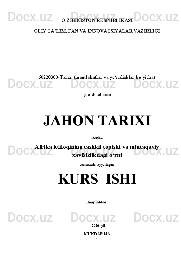 O‘ZBEKISTON RESPUBLIKASI
OLIY TA’LIM, FAN VA INNOVATSIYALAR VAZIRLIGI
 
 
60220300-Tarix  (mamlakatlar va yo‘nalishlar bo‘yicha)
 
-guruh talabasi 
JAHON TARIXI
fanidan
Afrika ittifoqining tashkil topishi va mintaqaviy
xavfsizlikdagi o‘rni
mavzusida tayyorlagan 
KURS  ISHI
 
Ilmiy rahbar:                                     
 
 
– 2026 -yil
MUNDARIJA
1 