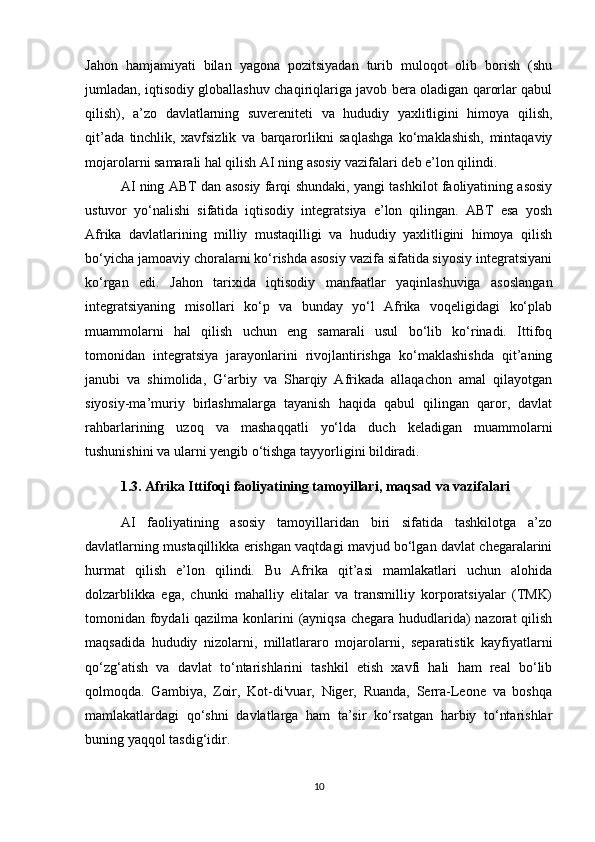 Jahon   hamjamiyati   bilan   yagona   pozitsiyadan   turib   muloqot   olib   borish   (shu
jumladan, iqtisodiy globallashuv chaqiriqlariga javob bera oladigan qarorlar qabul
qilish),   a’zo   davlatlarning   suvereniteti   va   hududiy   yaxlitligini   himoya   qilish,
qit’ada   tinchlik,   xavfsizlik   va   barqarorlikni   saqlashga   ko‘maklashish,   mintaqaviy
mojarolarni samarali hal qilish AI ning asosiy vazifalari deb e’lon qilindi.
AI ning ABT dan asosiy farqi shundaki, yangi tashkilot faoliyatining asosiy
ustuvor   yo‘nalishi   sifatida   iqtisodiy   integratsiya   e’lon   qilingan.   ABT   esa   yosh
Afrika   davlatlarining   milliy   mustaqilligi   va   hududiy   yaxlitligini   himoya   qilish
bo‘yicha jamoaviy choralarni ko‘rishda asosiy vazifa sifatida siyosiy integratsiyani
ko‘rgan   edi.   Jahon   tarixida   iqtisodiy   manfaatlar   yaqinlashuviga   asoslangan
integratsiyaning   misollari   ko‘p   va   bunday   yo‘l   Afrika   voqeligidagi   ko‘plab
muammolarni   hal   qilish   uchun   eng   samarali   usul   bo‘lib   ko‘rinadi.   Ittifoq
tomonidan   integratsiya   jarayonlarini   rivojlantirishga   ko‘maklashishda   qit’aning
janubi   va   shimolida,   G‘arbiy   va   Sharqiy   Afrikada   allaqachon   amal   qilayotgan
siyosiy-ma’muriy   birlashmalarga   tayanish   haqida   qabul   qilingan   qaror,   davlat
rahbarlarining   uzoq   va   mashaqqatli   yo‘lda   duch   keladigan   muammolarni
tushunishini va ularni yengib o‘tishga tayyorligini bildiradi.
1.3. Afrika Ittifoqi faoliyatining tamoyillari, maqsad va vazifalari
AI   faoliyatining   asosiy   tamoyillaridan   biri   sifatida   tashkilotga   a’zo
davlatlarning mustaqillikka erishgan vaqtdagi mavjud bo‘lgan davlat chegaralarini
hurmat   qilish   e’lon   qilindi.   Bu   Afrika   qit’asi   mamlakatlari   uchun   alohida
dolzarblikka   ega,   chunki   mahalliy   elitalar   va   transmilliy   korporatsiyalar   (TMK)
tomonidan foydali  qazilma konlarini  (ayniqsa chegara hududlarida) nazorat qilish
maqsadida   hududiy   nizolarni,   millatlararo   mojarolarni,   separatistik   kayfiyatlarni
qo‘zg‘atish   va   davlat   to‘ntarishlarini   tashkil   etish   xavfi   hali   ham   real   bo‘lib
qolmoqda.   Gambiya,   Zoir,   Kot-di'vuar,   Niger,   Ruanda,   Serra-Leone   va   boshqa
mamlakatlardagi   qo‘shni   davlatlarga   ham   ta’sir   ko‘rsatgan   harbiy   to‘ntarishlar
buning yaqqol tasdig‘idir.
10 