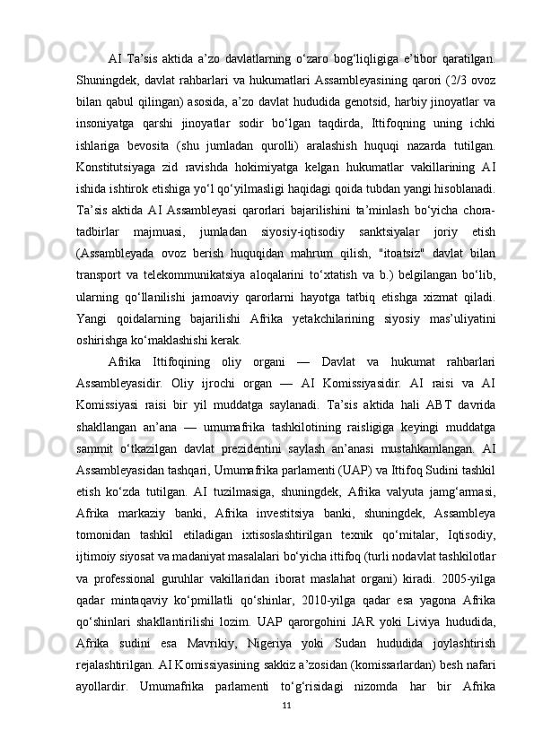 AI   Ta’sis   aktida   a’zo   davlatlarning   o‘zaro   bog‘liqligiga   e’tibor   qaratilgan.
Shuningdek,   davlat   rahbarlari   va   hukumatlari   Assambleyasining   qarori   (2/3   ovoz
bilan qabul  qilingan)  asosida,  a’zo  davlat  hududida genotsid, harbiy jinoyatlar  va
insoniyatga   qarshi   jinoyatlar   sodir   bo‘lgan   taqdirda,   Ittifoqning   uning   ichki
ishlariga   bevosita   (shu   jumladan   qurolli)   aralashish   huquqi   nazarda   tutilgan.
Konstitutsiyaga   zid   ravishda   hokimiyatga   kelgan   hukumatlar   vakillarining   AI
ishida ishtirok etishiga yo‘l qo‘yilmasligi haqidagi qoida tubdan yangi hisoblanadi.
Ta’sis   aktida   AI   Assambleyasi   qarorlari   bajarilishini   ta’minlash   bo‘yicha   chora-
tadbirlar   majmuasi,   jumladan   siyosiy-iqtisodiy   sanktsiyalar   joriy   etish
(Assambleyada   ovoz   berish   huquqidan   mahrum   qilish,   "itoatsiz"   davlat   bilan
transport   va   telekommunikatsiya   aloqalarini   to‘xtatish   va   b.)   belgilangan   bo‘lib,
ularning   qo‘llanilishi   jamoaviy   qarorlarni   hayotga   tatbiq   etishga   xizmat   qiladi.
Yangi   qoidalarning   bajarilishi   Afrika   yetakchilarining   siyosiy   mas’uliyatini
oshirishga ko‘maklashishi kerak.
Afrika   Ittifoqining   oliy   organi   —   Davlat   va   hukumat   rahbarlari
Assambleyasidir.   Oliy   ijrochi   organ   —   AI   Komissiyasidir.   AI   raisi   va   AI
Komissiyasi   raisi   bir   yil   muddatga   saylanadi.   Ta’sis   aktida   hali   ABT   davrida
shakllangan   an’ana   —   umumafrika   tashkilotining   raisligiga   keyingi   muddatga
sammit   o‘tkazilgan   davlat   prezidentini   saylash   an’anasi   mustahkamlangan.   AI
Assambleyasidan tashqari, Umumafrika parlamenti (UAP) va Ittifoq Sudini tashkil
etish   ko‘zda   tutilgan.   AI   tuzilmasiga,   shuningdek,   Afrika   valyuta   jamg‘armasi,
Afrika   markaziy   banki,   Afrika   investitsiya   banki,   shuningdek,   Assambleya
tomonidan   tashkil   etiladigan   ixtisoslashtirilgan   texnik   qo‘mitalar,   Iqtisodiy,
ijtimoiy siyosat va madaniyat masalalari bo‘yicha ittifoq (turli nodavlat tashkilotlar
va   professional   guruhlar   vakillaridan   iborat   maslahat   organi)   kiradi.   2005-yilga
qadar   mintaqaviy   ko‘pmillatli   qo‘shinlar,   2010-yilga   qadar   esa   yagona   Afrika
qo‘shinlari   shakllantirilishi   lozim.   UAP   qarorgohini   JAR   yoki   Liviya   hududida,
Afrika   sudini   esa   Mavrikiy,   Nigeriya   yoki   Sudan   hududida   joylashtirish
rejalashtirilgan. AI Komissiyasining sakkiz a’zosidan (komissarlardan) besh nafari
ayollardir.   Umumafrika   parlamenti   to‘g‘risidagi   nizomda   har   bir   Afrika
11 