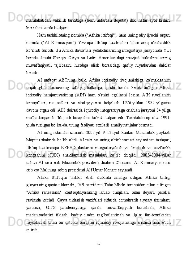 mamlakatidan   vakillik   tarkibiga   (besh   nafardan   deputat)   ikki   nafar   ayol   kishini
kiritish nazarda tutilgan.
Ham tashkilotning nomida ("Afrika ittifoqi"), ham uning oliy ijrochi organi
nomida   ("AI   Komissiyasi")   Yevropa   Ittifoqi   tuzilmalari   bilan   aniq   o‘xshashlik
ko‘rinib turibdi. Bu Afrika davlatlari yetakchilarining integratsiya jarayonida YEI
hamda   Janubi-Sharqiy   Osiyo   va   Lotin   Amerikasidagi   mavjud   birlashmalarning
muvaffaqiyatli   tajribasini   hisobga   olish   borasidagi   qat’iy   niyatlaridan   dalolat
beradi.
AI   nafaqat   ABTning,   balki   Afrika   iqtisodiy   rivojlanishiga   ko‘maklashish
orqali   globallashuvning   salbiy   jihatlariga   qarshi   turishi   kerak   bo‘lgan   Afrika
iqtisodiy   hamjamiyatining   (AIH)   ham   o‘rnini   egallashi   lozim.   AIH   rivojlanish
tamoyillari,   maqsadlari   va   strategiyasini   belgilash   1976-yildan   1989-yilgacha
davom etgan edi. AIH doirasida iqtisodiy integratsiyaga erishish jarayoni 34 yilga
mo‘ljallangan   bo‘lib,   olti   bosqichni   ko‘zda   tutgan   edi.   Tashkilotning   o‘zi   1991-
yilda tuzilgan bo‘lsa-da, uning faoliyati sezilarli amaliy natijalar bermadi.
AI   ning   ikkinchi   sammiti   2003-yil   9–12-iyul   kunlari   Mozambik   poytaxti
Maputu shahrida bo‘lib o‘tdi. AI raisi va uning o‘rinbosarlari saylovidan tashqari,
Ittifoq   tuzilmasiga   NEPAD   dasturini   integratsiyalash   va   Tinchlik   va   xavfsizlik
kengashini   (TXK)   shakllantirish   masalalari   ko‘rib   chiqildi.   2003–2004-yillar
uchun   AI   raisi   etib   Mozambik   prezidenti   Joakim   Chissano,   AI   Komissiyasi   raisi
etib esa Malining sobiq prezidenti Alf Umar Konare saylandi.
Afrika   Ittifoqini   tashkil   etish   shaklida   amalga   oshgan   Afrika   birligi
g‘oyasining qayta tiklanishi, JAR prezidenti Tabo Mbeki tomonidan e’lon qilingan
"Afrika   renessansi"   kontseptsiyasining   ishlab   chiqilishi   bilan   deyarli   parallel
ravishda   kechdi.   Qayta   tiklanish   vazifalari   sifatida   demokratik   siyosiy   tizimlarni
yaratish,   OITS   pandemiyasiga   qarshi   muvaffaqiyatli   kurashish,   Afrika
madaniyatlarini   tiklash,   badiiy   ijodni   rag‘batlantirish   va   ilg‘or   fan-texnikadan
foydalanish   bilan   bir   qatorda   barqaror   iqtisodiy   rivojlanishga   erishish   ham   e’lon
qilindi.
12 