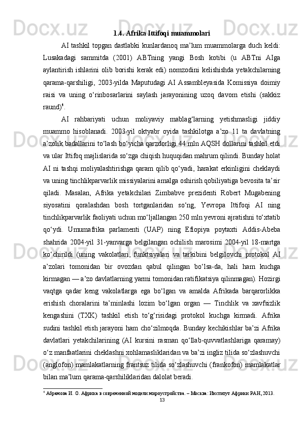 1.4. Afrika Ittifoqi muammolari
AI tashkil topgan dastlabki  kunlardanoq ma’lum muammolarga duch keldi:
Lusakadagi   sammitda   (2001)   ABTning   yangi   Bosh   kotibi   (u   ABTni   AIga
aylantirish  ishlarini  olib borishi  kerak edi)  nomzodini  kelishishda  yetakchilarning
qarama-qarshiligi,   2003-yilda   Maputudagi   AI   Assambleyasida   Komissiya   doimiy
raisi   va   uning   o‘rinbosarlarini   saylash   jarayonining   uzoq   davom   etishi   (sakkiz
raund) 4
.
AI   rahbariyati   uchun   moliyaviy   mablag‘larning   yetishmasligi   jiddiy
muammo   hisoblanadi.   2003-yil   oktyabr   oyida   tashkilotga   a’zo   11   ta   davlatning
a’zolik badallarini to‘lash bo‘yicha qarzdorligi 44 mln AQSH dollarini tashkil etdi
va ular Ittifoq majlislarida so‘zga chiqish huquqidan mahrum qilindi. Bunday holat
AI  ni  tashqi  moliyalashtirishga qaram  qilib qo‘yadi, harakat  erkinligini  cheklaydi
va uning tinchlikparvarlik missiyalarini amalga oshirish qobiliyatiga bevosita ta’sir
qiladi.   Masalan,   Afrika   yetakchilari   Zimbabve   prezidenti   Robert   Mugabening
siyosatini   qoralashdan   bosh   tortganlaridan   so‘ng,   Yevropa   Ittifoqi   AI   ning
tinchlikparvarlik faoliyati uchun mo‘ljallangan 250 mln yevroni ajratishni to‘xtatib
qo‘ydi.   Umumafrika   parlamenti   (UAP)   ning   Efiopiya   poytaxti   Addis-Abeba
shahrida   2004-yil   31-yanvarga   belgilangan  ochilish   marosimi   2004-yil   18-martga
ko‘chirildi   (uning   vakolatlari,   funktsiyalari   va   tarkibini   belgilovchi   protokol   AI
a’zolari   tomonidan   bir   ovozdan   qabul   qilingan   bo‘lsa-da,   hali   ham   kuchga
kirmagan — a’zo davlatlarning yarmi tomonidan ratifikatsiya qilinmagan). Hozirgi
vaqtga   qadar   keng   vakolatlarga   ega   bo‘lgan   va   amalda   Afrikada   barqarorlikka
erishish   choralarini   ta’minlashi   lozim   bo‘lgan   organ   —   Tinchlik   va   xavfsizlik
kengashini   (TXK)   tashkil   etish   to‘g‘risidagi   protokol   kuchga   kirmadi.   Afrika
sudini tashkil etish jarayoni ham cho‘zilmoqda. Bunday kechikishlar ba’zi Afrika
davlatlari   yetakchilarining   (AI   kursini   rasman   qo‘llab-quvvatlashlariga   qaramay)
o‘z manfaatlarini cheklashni xohlamasliklaridan va ba’zi ingliz tilida so‘zlashuvchi
(anglofon) mamlakatlarning frantsuz tilida so‘zlashuvchi  (frankofon) mamlakatlar
bilan ma’lum qarama-qarshiliklaridan dalolat beradi.
4
  Абрамова И. О.  Африка в современной модели мироустройства. – Москва: Институт Африки РАН, 2013.
13 