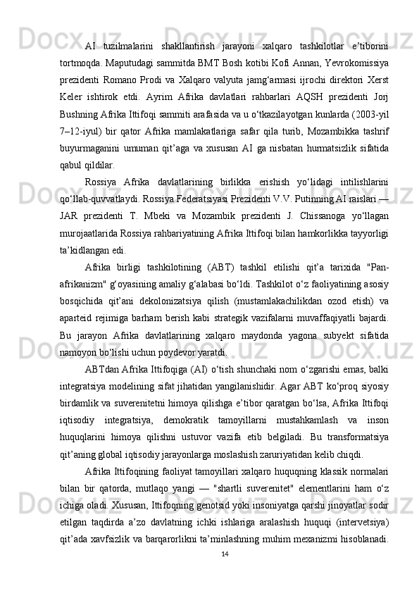 AI   tuzilmalarini   shakllantirish   jarayoni   xalqaro   tashkilotlar   e’tiborini
tortmoqda. Maputudagi sammitda BMT Bosh kotibi Kofi Annan, Yevrokomissiya
prezidenti   Romano   Prodi   va   Xalqaro   valyuta   jamg‘armasi   ijrochi   direktori   Xerst
Keler   ishtirok   etdi.   Ayrim   Afrika   davlatlari   rahbarlari   AQSH   prezidenti   Jorj
Bushning Afrika Ittifoqi sammiti arafasida va u o‘tkazilayotgan kunlarda (2003-yil
7–12-iyul)   bir   qator   Afrika   mamlakatlariga   safar   qila   turib,   Mozambikka   tashrif
buyurmaganini   umuman   qit’aga   va   xususan   AI   ga   nisbatan   hurmatsizlik   sifatida
qabul qildilar.
Rossiya   Afrika   davlatlarining   birlikka   erishish   yo‘lidagi   intilishlarini
qo‘llab-quvvatlaydi. Rossiya Federatsiyasi Prezidenti V.V. Putinning AI raislari —
JAR   prezidenti   T.   Mbeki   va   Mozambik   prezidenti   J.   Chissanoga   yo‘llagan
murojaatlarida Rossiya rahbariyatining Afrika Ittifoqi bilan hamkorlikka tayyorligi
ta’kidlangan edi.
Afrika   birligi   tashkilotining   (ABT)   tashkil   etilishi   qit’a   tarixida   "Pan-
afrikanizm" g‘oyasining amaliy g‘alabasi bo‘ldi. Tashkilot o‘z faoliyatining asosiy
bosqichida   qit’ani   dekolonizatsiya   qilish   (mustamlakachilikdan   ozod   etish)   va
aparteid   rejimiga   barham   berish   kabi   strategik   vazifalarni   muvaffaqiyatli   bajardi.
Bu   jarayon   Afrika   davlatlarining   xalqaro   maydonda   yagona   subyekt   sifatida
namoyon bo‘lishi uchun poydevor yaratdi.
ABTdan Afrika Ittifoqiga (AI) o‘tish shunchaki nom o‘zgarishi emas, balki
integratsiya modelining sifat jihatidan yangilanishidir. Agar ABT ko‘proq siyosiy
birdamlik va suverenitetni  himoya qilishga e’tibor qaratgan bo‘lsa, Afrika Ittifoqi
iqtisodiy   integratsiya,   demokratik   tamoyillarni   mustahkamlash   va   inson
huquqlarini   himoya   qilishni   ustuvor   vazifa   etib   belgiladi.   Bu   transformatsiya
qit’aning global iqtisodiy jarayonlarga moslashish zaruriyatidan kelib chiqdi.
Afrika Ittifoqining faoliyat tamoyillari xalqaro huquqning klassik normalari
bilan   bir   qatorda,   mutlaqo   yangi   —   "shartli   suverenitet"   elementlarini   ham   o‘z
ichiga oladi. Xususan, Ittifoqning genotsid yoki insoniyatga qarshi jinoyatlar sodir
etilgan   taqdirda   a’zo   davlatning   ichki   ishlariga   aralashish   huquqi   (intervetsiya)
qit’ada xavfsizlik va barqarorlikni ta’minlashning muhim mexanizmi  hisoblanadi.
14 