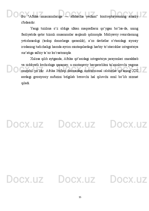 Bu   "Afrika   muammolariga   —   afrikacha   yechim"   kontseptsiyasining   amaliy
ifodasidir.
Yangi   tuzilma   o‘z   oldiga   ulkan   maqsadlarni   qo‘ygan   bo‘lsa-da,   uning
faoliyatida   qator   tizimli   muammolar   saqlanib   qolmoqda.   Moliyaviy   resurslarning
yetishmasligi   (tashqi   donorlarga   qaramlik),   a’zo   davlatlar   o‘rtasidagi   siyosiy
irodaning turlichaligi hamda ayrim mintaqalardagi harbiy to‘ntarishlar integratsiya
sur’atiga salbiy ta’sir ko‘rsatmoqda.
Xulosa   qilib  aytganda,   Afrika   qit’asidagi   integratsiya   jarayonlari   murakkab
va ziddiyatli kechishiga qaramay, u mintaqaviy barqarorlikni ta’minlovchi yagona
muqobil   yo‘ldir.   Afrika   Ittifoqi   doirasidagi   institutsional   islohotlar   qit’aning   XXI
asrdagi   geosiyosiy   nufuzini   belgilab   beruvchi   hal   qiluvchi   omil   bo‘lib   xizmat
qiladi.
15 