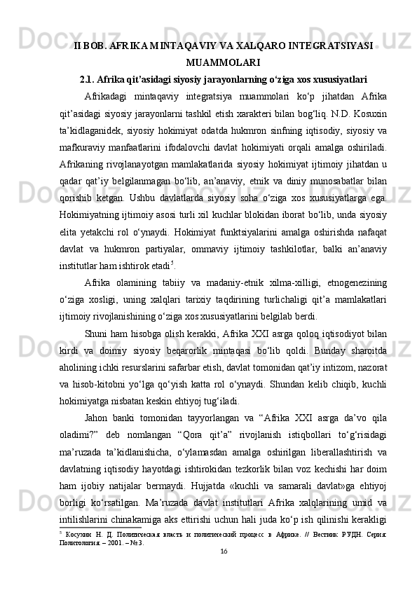 II BOB. AFRIKA MINTAQAVIY VA XALQARO INTEGRATSIYASI
MUAMMOLARI
2.1. Afrika qit’asidagi siyosiy jarayonlarning o‘ziga xos xususiyatlari
Afrikadagi   mintaqaviy   integratsiya   muammolari   ko‘p   jihatdan   Afrika
qit’asidagi siyosiy jarayonlarni tashkil etish xarakteri bilan bog‘liq. N.D. Kosuxin
ta’kidlaganidek,   siyosiy   hokimiyat   odatda   hukmron   sinfning   iqtisodiy,   siyosiy   va
mafkuraviy   manfaatlarini   ifodalovchi   davlat   hokimiyati   orqali   amalga   oshiriladi.
Afrikaning   rivojlanayotgan   mamlakatlarida   siyosiy   hokimiyat   ijtimoiy   jihatdan   u
qadar   qat’iy   belgilanmagan   bo‘lib,   an’anaviy,   etnik   va   diniy   munosabatlar   bilan
qorishib   ketgan.   Ushbu   davlatlarda   siyosiy   soha   o‘ziga   xos   xususiyatlarga   ega.
Hokimiyatning ijtimoiy asosi turli xil kuchlar blokidan iborat bo‘lib, unda siyosiy
elita   yetakchi   rol   o‘ynaydi.   Hokimiyat   funktsiyalarini   amalga   oshirishda   nafaqat
davlat   va   hukmron   partiyalar,   ommaviy   ijtimoiy   tashkilotlar,   balki   an’anaviy
institutlar ham ishtirok etadi 5
.
Afrika   olamining   tabiiy   va   madaniy-etnik   xilma-xilligi,   etnogenezining
o‘ziga   xosligi,   uning   xalqlari   tarixiy   taqdirining   turlichaligi   qit’a   mamlakatlari
ijtimoiy rivojlanishining o‘ziga xos xususiyatlarini belgilab berdi.
Shuni ham  hisobga olish kerakki, Afrika XXI  asrga qoloq iqtisodiyot  bilan
kirdi   va   doimiy   siyosiy   beqarorlik   mintaqasi   bo‘lib   qoldi.   Bunday   sharoitda
aholining ichki resurslarini safarbar etish, davlat tomonidan qat’iy intizom, nazorat
va   hisob-kitobni   yo‘lga   qo‘yish   katta   rol   o‘ynaydi.   Shundan   kelib   chiqib,   kuchli
hokimiyatga nisbatan keskin ehtiyoj tug‘iladi.
Jahon   banki   tomonidan   tayyorlangan   va   “Afrika   XXI   asrga   da’vo   qila
oladimi?”   deb   nomlangan   “Qora   qit’a”   rivojlanish   istiqbollari   to‘g‘risidagi
ma’ruzada   ta’kidlanishicha,   o‘ylamasdan   amalga   oshirilgan   liberallashtirish   va
davlatning   iqtisodiy   hayotdagi   ishtirokidan   tezkorlik   bilan   voz   kechishi   har   doim
ham   ijobiy   natijalar   bermaydi.   Hujjatda   «kuchli   va   samarali   davlat»ga   ehtiyoj
borligi   ko‘rsatilgan.   Ma’ruzada   davlat   institutlari   Afrika   xalqlarining   umid   va
intilishlarini  chinakamiga  aks ettirishi  uchun hali  juda  ko‘p ish  qilinishi  kerakligi
5
  Косухин   Н.   Д.   Политическая   власть   и   политический   процесс   в   Африке.   //   Вестник   РУДН.   Серия:
Политология. – 2001. – № 3.
16 