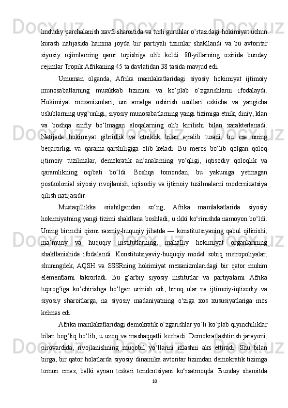 hududiy parchalanish xavfi sharoitida va turli guruhlar o‘rtasidagi hokimiyat uchun
kurash   natijasida   hamma   joyda   bir   partiyali   tizimlar   shakllandi   va   bu   avtoritar
siyosiy   rejimlarning   qaror   topishiga   olib   keldi.   80-yillarning   oxirida   bunday
rejimlar Tropik Afrikaning 45 ta davlatidan 38 tasida mavjud edi.
Umuman   olganda,   Afrika   mamlakatlaridagi   siyosiy   hokimiyat   ijtimoiy
munosabatlarning   murakkab   tizimini   va   ko‘plab   o‘zgarishlarni   ifodalaydi.
Hokimiyat   mexanizmlari,   uni   amalga   oshirish   usullari   eskicha   va   yangicha
uslublarning uyg‘unligi, siyosiy munosabatlarning yangi tizimiga etnik, diniy, klan
va   boshqa   sinfiy   bo‘lmagan   aloqalarning   olib   kirilishi   bilan   xarakterlanadi.
Natijada   hokimiyat   gibridlik   va   etniklik   bilan   ajralib   turadi,   bu   esa   uning
beqarorligi   va   qarama-qarshiligiga   olib   keladi.   Bu   meros   bo‘lib   qolgan   qoloq
ijtimoiy   tuzilmalar,   demokratik   an’analarning   yo‘qligi,   iqtisodiy   qoloqlik   va
qaramlikning   oqibati   bo‘ldi.   Boshqa   tomondan,   bu   yakuniga   yetmagan
postkolonial   siyosiy   rivojlanish,   iqtisodiy   va   ijtimoiy   tuzilmalarni   modernizatsiya
qilish natijasidir.
Mustaqillikka   erishilgandan   so‘ng,   Afrika   mamlakatlarida   siyosiy
hokimiyatning yangi tizimi shakllana boshladi, u ikki ko‘rinishda namoyon bo‘ldi.
Uning  birinchi  qismi   rasmiy-huquqiy  jihatda  —  konstitutsiyaning   qabul   qilinishi,
ma’muriy   va   huquqiy   institutlarning,   mahalliy   hokimiyat   organlarining
shakllanishida   ifodalandi.   Konstitutsiyaviy-huquqiy   model   sobiq   metropoliyalar,
shuningdek,   AQSH   va   SSSRning   hokimiyat   mexanizmlaridagi   bir   qator   muhim
elementlarni   takrorladi.   Bu   g‘arbiy   siyosiy   institutlar   va   partiyalarni   Afrika
tuprog‘iga   ko‘chirishga   bo‘lgan   urinish   edi,   biroq   ular   na   ijtimoiy-iqtisodiy   va
siyosiy   sharoitlarga,   na   siyosiy   madaniyatning   o‘ziga   xos   xususiyatlariga   mos
kelmas edi.
Afrika mamlakatlaridagi demokratik o‘zgarishlar yo‘li ko‘plab qiyinchiliklar
bilan bog‘liq bo‘lib, u uzoq va mashaqqatli  kechadi. Demokratlashtirish jarayoni,
pirovardida,   rivojlanishning   muqobil   yo‘llarini   izlashni   aks   ettiradi.   Shu   bilan
birga, bir qator holatlarda siyosiy dinamika avtoritar tizimdan demokratik tizimga
tomon   emas,   balki   aynan   teskari   tendentsiyani   ko‘rsatmoqda.   Bunday   sharoitda
18 