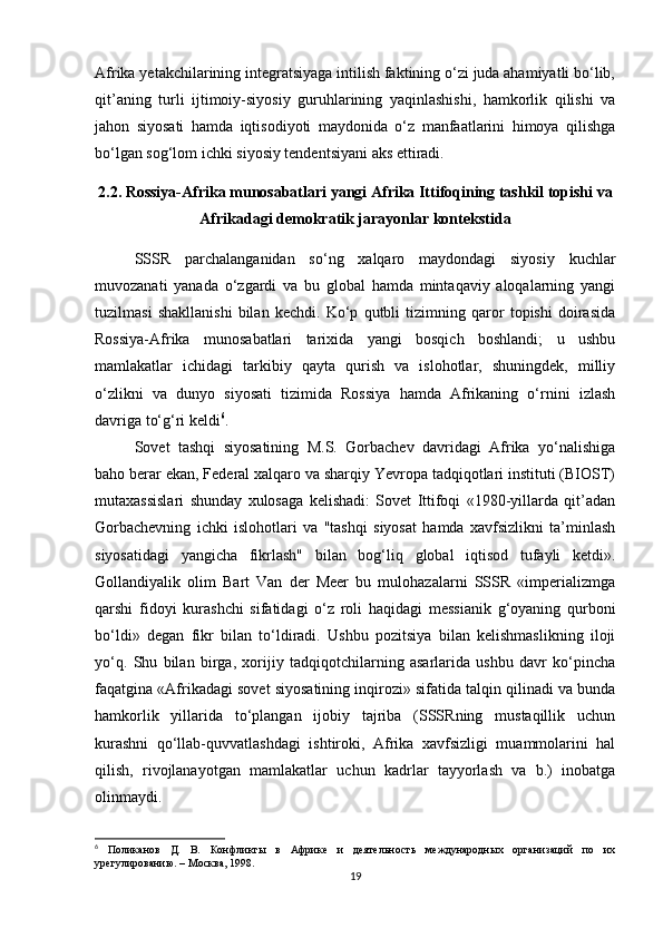 Afrika yetakchilarining integratsiyaga intilish faktining o‘zi juda ahamiyatli bo‘lib,
qit’aning   turli   ijtimoiy-siyosiy   guruhlarining   yaqinlashishi,   hamkorlik   qilishi   va
jahon   siyosati   hamda   iqtisodiyoti   maydonida   o‘z   manfaatlarini   himoya   qilishga
bo‘lgan sog‘lom ichki siyosiy tendentsiyani aks ettiradi.
2.2. Rossiya-Afrika munosabatlari yangi Afrika Ittifoqining tashkil topishi va
Afrikadagi demokratik jarayonlar kontekstida
SSSR   parchalanganidan   so‘ng   xalqaro   maydondagi   siyosiy   kuchlar
muvozanati   yanada   o‘zgardi   va   bu   global   hamda   mintaqaviy   aloqalarning   yangi
tuzilmasi   shakllanishi   bilan   kechdi.   Ko‘p   qutbli   tizimning   qaror   topishi   doirasida
Rossiya-Afrika   munosabatlari   tarixida   yangi   bosqich   boshlandi;   u   ushbu
mamlakatlar   ichidagi   tarkibiy   qayta   qurish   va   islohotlar,   shuningdek,   milliy
o‘zlikni   va   dunyo   siyosati   tizimida   Rossiya   hamda   Afrikaning   o‘rnini   izlash
davriga to‘g‘ri keldi 6
.
Sovet   tashqi   siyosatining   M.S.   Gorbachev   davridagi   Afrika   yo‘nalishiga
baho berar ekan, Federal xalqaro va sharqiy Yevropa tadqiqotlari instituti (BIOST)
mutaxassislari   shunday   xulosaga   kelishadi:   Sovet   Ittifoqi   «1980-yillarda   qit’adan
Gorbachevning   ichki   islohotlari   va   "tashqi   siyosat   hamda   xavfsizlikni   ta’minlash
siyosatidagi   yangicha   fikrlash"   bilan   bog‘liq   global   iqtisod   tufayli   ketdi».
Gollandiyalik   olim   Bart   Van   der   Meer   bu   mulohazalarni   SSSR   «imperializmga
qarshi   fidoyi   kurashchi   sifatidagi   o‘z   roli   haqidagi   messianik   g‘oyaning   qurboni
bo‘ldi»   degan   fikr   bilan   to‘ldiradi.   Ushbu   pozitsiya   bilan   kelishmaslikning   iloji
yo‘q.   Shu   bilan   birga,   xorijiy   tadqiqotchilarning   asarlarida   ushbu   davr   ko‘pincha
faqatgina «Afrikadagi sovet siyosatining inqirozi» sifatida talqin qilinadi va bunda
hamkorlik   yillarida   to‘plangan   ijobiy   tajriba   (SSSRning   mustaqillik   uchun
kurashni   qo‘llab-quvvatlashdagi   ishtiroki,   Afrika   xavfsizligi   muammolarini   hal
qilish,   rivojlanayotgan   mamlakatlar   uchun   kadrlar   tayyorlash   va   b.)   inobatga
olinmaydi.
6
  Поликанов   Д.   В.   Конфликты   в   Африке   и   деятельность   международных   организаций   по   их
урегулированию. – Москва, 1998.
19 