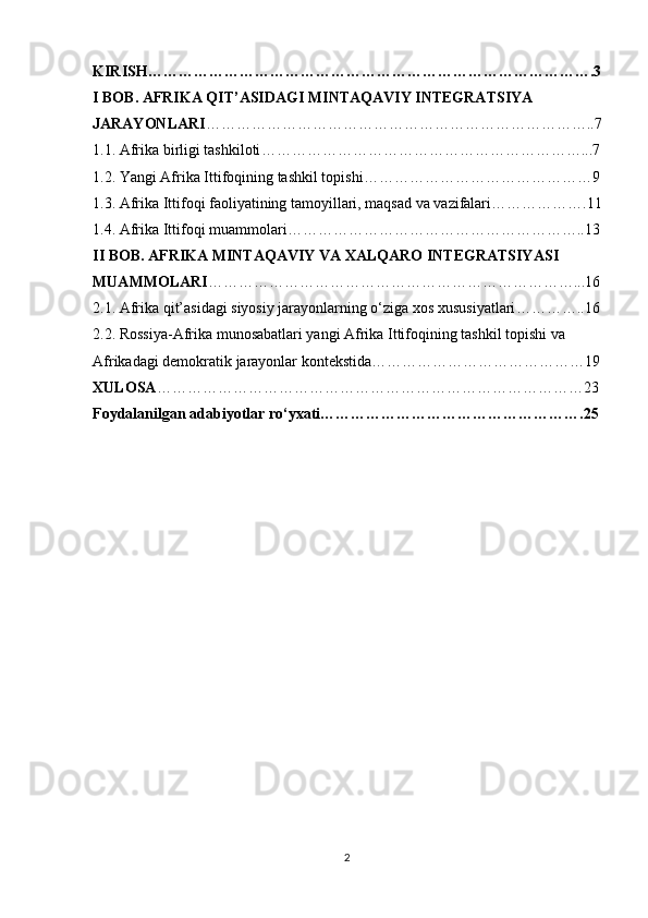 KIRISH…………………………………………………………………………….3
I BOB. AFRIKA QIT’ASIDAGI MINTAQAVIY INTEGRATSIYA 
JARAYONLARI …………………………………………………………………..7
1.1. Afrika birligi tashkiloti ………………………………………………………...7
1.2. Yangi Afrika Ittifoqining tashkil topishi ………………………………………9
1.3. Afrika Ittifoqi faoliyatining tamoyillari, maqsad va vazifalari ……………….11
1.4. Afrika Ittifoqi muammolari …………………………………………………..13
II BOB. AFRIKA MINTAQAVIY VA XALQARO INTEGRATSIYASI 
MUAMMOLARI ………………………………………………………………...16
2.1. Afrika qit’asidagi siyosiy jarayonlarning o‘ziga xos xususiyatlari …………..16
2.2. Rossiya-Afrika munosabatlari yangi Afrika Ittifoqining tashkil topishi va 
Afrikadagi demokratik jarayonlar kontekstida ……………………………………19
XULOSA …………………………………………………………………………23
Foydalanilgan adabiyotlar ro‘yxati…………………………………………….25
2 
