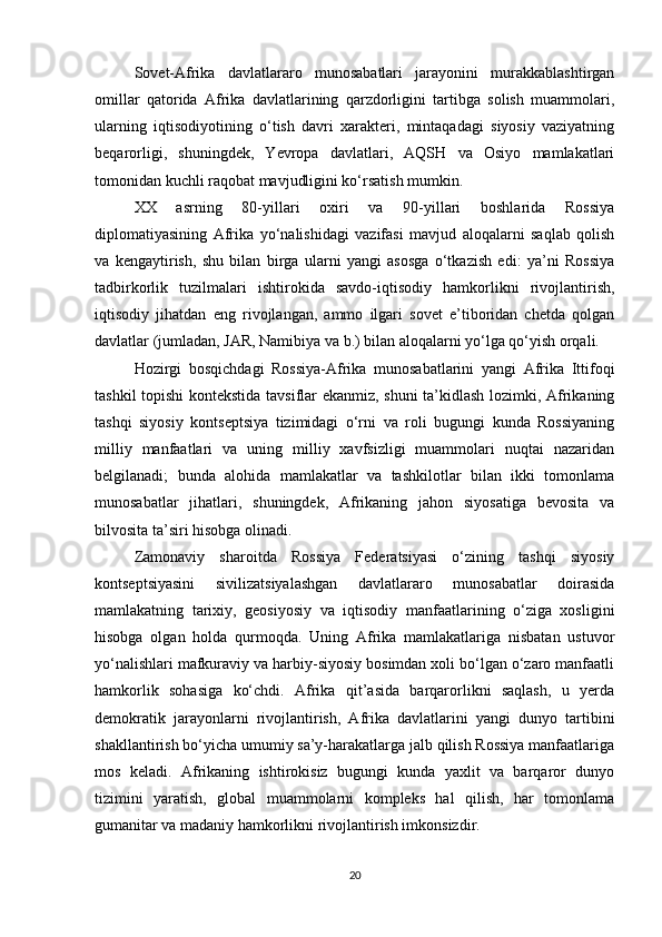 Sovet-Afrika   davlatlararo   munosabatlari   jarayonini   murakkablashtirgan
omillar   qatorida   Afrika   davlatlarining   qarzdorligini   tartibga   solish   muammolari,
ularning   iqtisodiyotining   o‘tish   davri   xarakteri,   mintaqadagi   siyosiy   vaziyatning
beqarorligi,   shuningdek,   Yevropa   davlatlari,   AQSH   va   Osiyo   mamlakatlari
tomonidan kuchli raqobat mavjudligini ko‘rsatish mumkin.
XX   asrning   80-yillari   oxiri   va   90-yillari   boshlarida   Rossiya
diplomatiyasining   Afrika   yo‘nalishidagi   vazifasi   mavjud   aloqalarni   saqlab   qolish
va   kengaytirish,   shu   bilan   birga   ularni   yangi   asosga   o‘tkazish   edi:   ya’ni   Rossiya
tadbirkorlik   tuzilmalari   ishtirokida   savdo-iqtisodiy   hamkorlikni   rivojlantirish,
iqtisodiy   jihatdan   eng   rivojlangan,   ammo   ilgari   sovet   e’tiboridan   chetda   qolgan
davlatlar (jumladan, JAR, Namibiya va b.) bilan aloqalarni yo‘lga qo‘yish orqali.
Hozirgi   bosqichdagi   Rossiya-Afrika   munosabatlarini   yangi   Afrika   Ittifoqi
tashkil topishi kontekstida tavsiflar ekanmiz, shuni  ta’kidlash lozimki, Afrikaning
tashqi   siyosiy   kontseptsiya   tizimidagi   o‘rni   va   roli   bugungi   kunda   Rossiyaning
milliy   manfaatlari   va   uning   milliy   xavfsizligi   muammolari   nuqtai   nazaridan
belgilanadi;   bunda   alohida   mamlakatlar   va   tashkilotlar   bilan   ikki   tomonlama
munosabatlar   jihatlari,   shuningdek,   Afrikaning   jahon   siyosatiga   bevosita   va
bilvosita ta’siri hisobga olinadi.
Zamonaviy   sharoitda   Rossiya   Federatsiyasi   o‘zining   tashqi   siyosiy
kontseptsiyasini   sivilizatsiyalashgan   davlatlararo   munosabatlar   doirasida
mamlakatning   tarixiy,   geosiyosiy   va   iqtisodiy   manfaatlarining   o‘ziga   xosligini
hisobga   olgan   holda   qurmoqda.   Uning   Afrika   mamlakatlariga   nisbatan   ustuvor
yo‘nalishlari mafkuraviy va harbiy-siyosiy bosimdan xoli bo‘lgan o‘zaro manfaatli
hamkorlik   sohasiga   ko‘chdi.   Afrika   qit’asida   barqarorlikni   saqlash,   u   yerda
demokratik   jarayonlarni   rivojlantirish,   Afrika   davlatlarini   yangi   dunyo   tartibini
shakllantirish bo‘yicha umumiy sa’y-harakatlarga jalb qilish Rossiya manfaatlariga
mos   keladi.   Afrikaning   ishtirokisiz   bugungi   kunda   yaxlit   va   barqaror   dunyo
tizimini   yaratish,   global   muammolarni   kompleks   hal   qilish,   har   tomonlama
gumanitar va madaniy hamkorlikni rivojlantirish imkonsizdir.
20 