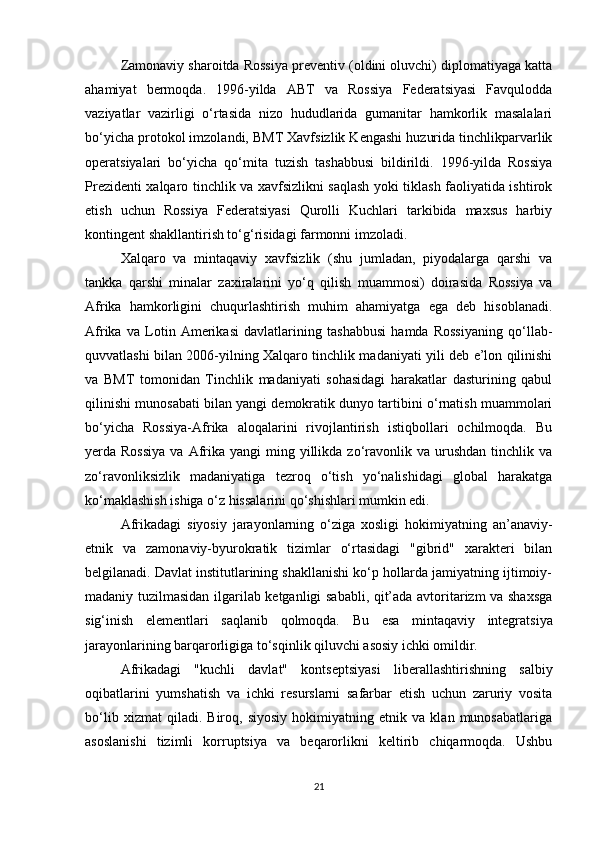 Zamonaviy sharoitda Rossiya preventiv (oldini oluvchi) diplomatiyaga katta
ahamiyat   bermoqda.   1996-yilda   ABT   va   Rossiya   Federatsiyasi   Favqulodda
vaziyatlar   vazirligi   o‘rtasida   nizo   hududlarida   gumanitar   hamkorlik   masalalari
bo‘yicha protokol imzolandi, BMT Xavfsizlik Kengashi huzurida tinchlikparvarlik
operatsiyalari   bo‘yicha   qo‘mita   tuzish   tashabbusi   bildirildi.   1996-yilda   Rossiya
Prezidenti xalqaro tinchlik va xavfsizlikni saqlash yoki tiklash faoliyatida ishtirok
etish   uchun   Rossiya   Federatsiyasi   Qurolli   Kuchlari   tarkibida   maxsus   harbiy
kontingent shakllantirish to‘g‘risidagi farmonni imzoladi.
Xalqaro   va   mintaqaviy   xavfsizlik   (shu   jumladan,   piyodalarga   qarshi   va
tankka   qarshi   minalar   zaxiralarini   yo‘q   qilish   muammosi)   doirasida   Rossiya   va
Afrika   hamkorligini   chuqurlashtirish   muhim   ahamiyatga   ega   deb   hisoblanadi.
Afrika   va   Lotin   Amerikasi   davlatlarining   tashabbusi   hamda   Rossiyaning   qo‘llab-
quvvatlashi bilan 2006-yilning Xalqaro tinchlik madaniyati yili deb e’lon qilinishi
va   BMT   tomonidan   Tinchlik   madaniyati   sohasidagi   harakatlar   dasturining   qabul
qilinishi munosabati bilan yangi demokratik dunyo tartibini o‘rnatish muammolari
bo‘yicha   Rossiya-Afrika   aloqalarini   rivojlantirish   istiqbollari   ochilmoqda.   Bu
yerda Rossiya  va  Afrika  yangi  ming  yillikda  zo‘ravonlik  va urushdan  tinchlik  va
zo‘ravonliksizlik   madaniyatiga   tezroq   o‘tish   yo‘nalishidagi   global   harakatga
ko‘maklashish ishiga o‘z hissalarini qo‘shishlari mumkin edi.
Afrikadagi   siyosiy   jarayonlarning   o‘ziga   xosligi   hokimiyatning   an’anaviy-
etnik   va   zamonaviy-byurokratik   tizimlar   o‘rtasidagi   "gibrid"   xarakteri   bilan
belgilanadi. Davlat institutlarining shakllanishi ko‘p hollarda jamiyatning ijtimoiy-
madaniy tuzilmasidan ilgarilab ketganligi sababli, qit’ada avtoritarizm va shaxsga
sig‘inish   elementlari   saqlanib   qolmoqda.   Bu   esa   mintaqaviy   integratsiya
jarayonlarining barqarorligiga to‘sqinlik qiluvchi asosiy ichki omildir.
Afrikadagi   "kuchli   davlat"   kontseptsiyasi   liberallashtirishning   salbiy
oqibatlarini   yumshatish   va   ichki   resurslarni   safarbar   etish   uchun   zaruriy   vosita
bo‘lib   xizmat   qiladi.   Biroq,   siyosiy   hokimiyatning   etnik   va   klan   munosabatlariga
asoslanishi   tizimli   korruptsiya   va   beqarorlikni   keltirib   chiqarmoqda.   Ushbu
21 