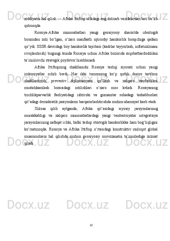 ziddiyatni hal qilish — Afrika Ittifoqi oldidagi eng dolzarb vazifalardan biri bo‘lib
qolmoqda.
Rossiya-Afrika   munosabatlari   yangi   geosiyosiy   sharoitda   ideologik
bosimdan   xoli   bo‘lgan,   o‘zaro   manfaatli   iqtisodiy   hamkorlik   bosqichiga   qadam
qo‘ydi. SSSR davridagi boy hamkorlik tajribasi (kadrlar tayyorlash, infratuzilmani
rivojlantirish)  bugungi   kunda Rossiya  uchun  Afrika  bozorida  raqobatbardoshlikni
ta’minlovchi strategik poydevor hisoblanadi.
Afrika   Ittifoqining   shakllanishi   Rossiya   tashqi   siyosati   uchun   yangi
imkoniyatlar   ochib   berdi.   Har   ikki   tomonning   ko‘p   qutbli   dunyo   tartibini
shakllantirish,   preventiv   diplomatiyani   qo‘llash   va   xalqaro   xavfsizlikni
mustahkamlash   borasidagi   intilishlari   o‘zaro   mos   keladi.   Rossiyaning
tinchlikparvarlik   faoliyatidagi   ishtiroki   va   gumanitar   sohadagi   tashabbuslari
qit’adagi demokratik jarayonlarni barqarorlashtirishda muhim ahamiyat kasb etadi.
Xulosa   qilib   aytganda,   Afrika   qit’asidagi   siyosiy   jarayonlarning
murakkabligi   va   xalqaro   munosabatlardagi   yangi   tendentsiyalar   integratsiya
jarayonlarining nafaqat ichki, balki tashqi strategik hamkorlikka ham bog‘liqligini
ko‘rsatmoqda.   Rossiya   va   Afrika   Ittifoqi   o‘rtasidagi   konstruktiv   muloqot   global
muammolarni   hal   qilishda   muhim   geosiyosiy   muvozanatni   ta’minlashga   xizmat
qiladi.
22 