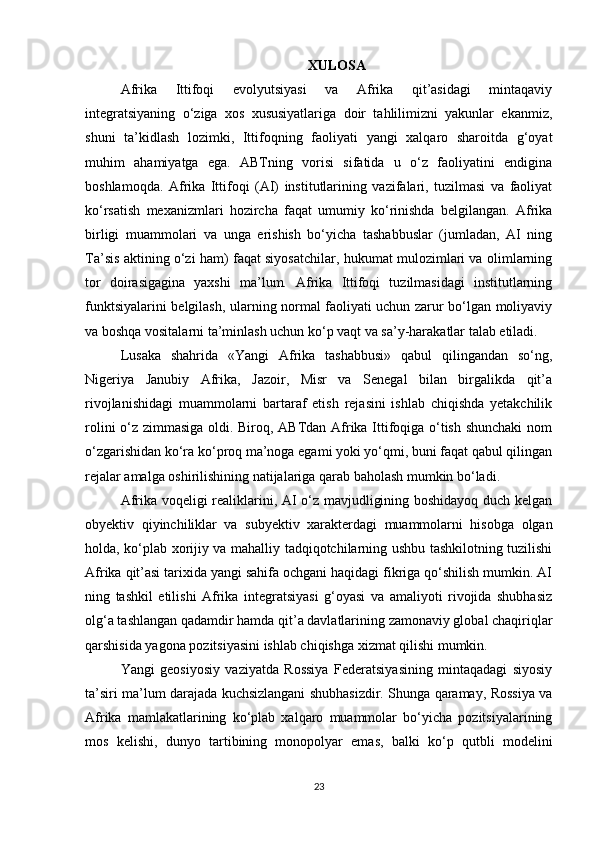XULOSA
Afrika   Ittifoqi   evolyutsiyasi   va   Afrika   qit’asidagi   mintaqaviy
integratsiyaning   o‘ziga   xos   xususiyatlariga   doir   tahlilimizni   yakunlar   ekanmiz,
shuni   ta’kidlash   lozimki,   Ittifoqning   faoliyati   yangi   xalqaro   sharoitda   g‘oyat
muhim   ahamiyatga   ega.   ABTning   vorisi   sifatida   u   o‘z   faoliyatini   endigina
boshlamoqda.   Afrika   Ittifoqi   (AI)   institutlarining   vazifalari,   tuzilmasi   va   faoliyat
ko‘rsatish   mexanizmlari   hozircha   faqat   umumiy   ko‘rinishda   belgilangan.   Afrika
birligi   muammolari   va   unga   erishish   bo‘yicha   tashabbuslar   (jumladan,   AI   ning
Ta’sis aktining o‘zi ham) faqat siyosatchilar, hukumat mulozimlari va olimlarning
tor   doirasigagina   yaxshi   ma’lum.   Afrika   Ittifoqi   tuzilmasidagi   institutlarning
funktsiyalarini belgilash, ularning normal faoliyati uchun zarur bo‘lgan moliyaviy
va boshqa vositalarni ta’minlash uchun ko‘p vaqt va sa’y-harakatlar talab etiladi.
Lusaka   shahrida   «Yangi   Afrika   tashabbusi»   qabul   qilingandan   so‘ng,
Nigeriya   Janubiy   Afrika,   Jazoir,   Misr   va   Senegal   bilan   birgalikda   qit’a
rivojlanishidagi   muammolarni   bartaraf   etish   rejasini   ishlab   chiqishda   yetakchilik
rolini o‘z zimmasiga oldi. Biroq, ABTdan Afrika Ittifoqiga o‘tish shunchaki  nom
o‘zgarishidan ko‘ra ko‘proq ma’noga egami yoki yo‘qmi, buni faqat qabul qilingan
rejalar amalga oshirilishining natijalariga qarab baholash mumkin bo‘ladi.
Afrika voqeligi realiklarini, AI o‘z mavjudligining boshidayoq duch kelgan
obyektiv   qiyinchiliklar   va   subyektiv   xarakterdagi   muammolarni   hisobga   olgan
holda, ko‘plab xorijiy va mahalliy tadqiqotchilarning ushbu tashkilotning tuzilishi
Afrika qit’asi tarixida yangi sahifa ochgani haqidagi fikriga qo‘shilish mumkin. AI
ning   tashkil   etilishi   Afrika   integratsiyasi   g‘oyasi   va   amaliyoti   rivojida   shubhasiz
olg‘a tashlangan qadamdir hamda qit’a davlatlarining zamonaviy global chaqiriqlar
qarshisida yagona pozitsiyasini ishlab chiqishga xizmat qilishi mumkin.
Yangi   geosiyosiy   vaziyatda   Rossiya   Federatsiyasining   mintaqadagi   siyosiy
ta’siri ma’lum darajada kuchsizlangani shubhasizdir. Shunga qaramay, Rossiya va
Afrika   mamlakatlarining   ko‘plab   xalqaro   muammolar   bo‘yicha   pozitsiyalarining
mos   kelishi,   dunyo   tartibining   monopolyar   emas,   balki   ko‘p   qutbli   modelini
23 