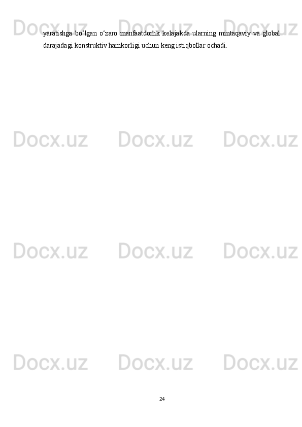 yaratishga   bo‘lgan   o‘zaro   manfaatdorlik   kelajakda   ularning   mintaqaviy   va   global
darajadagi konstruktiv hamkorligi uchun keng istiqbollar ochadi.
24 