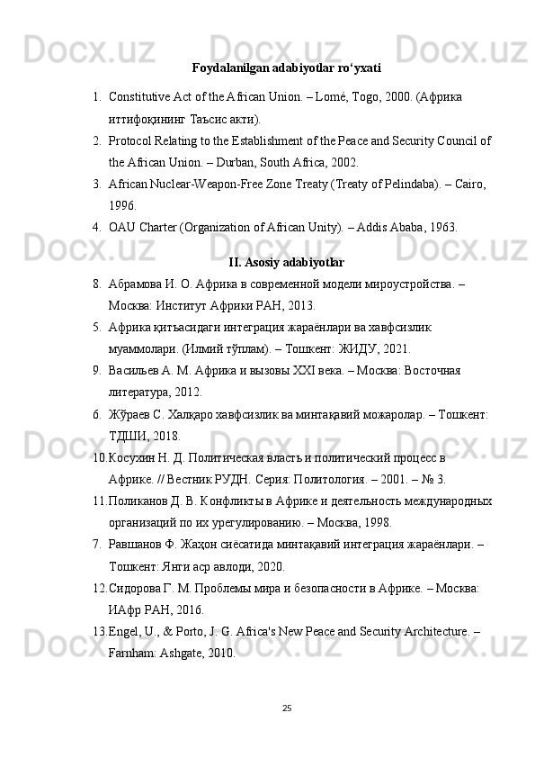 Foydalanilgan adabiyotlar ro‘yxati
1. Constitutive Act of the African Union.  – Lomé, Togo, 2000. ( Африка  
иттифоқининг   Таъсис   акти ).
2. Protocol Relating to the Establishment of the Peace and Security Council of 
the African Union.  – Durban, South Africa, 2002.
3. African Nuclear-Weapon-Free Zone Treaty (Treaty of Pelindaba).  – Cairo, 
1996.
4. OAU Charter (Organization of African Unity).  – Addis Ababa, 1963.
II. Asosiy adabiyotlar
8. Абрамова И. О.  Африка в современной модели мироустройства. – 
Москва: Институт Африки РАН, 2013.
5. Африка қитъасидаги интеграция жараёнлари ва хавфсизлик 
муаммолари.  (Илмий тўплам). – Тошкент: ЖИДУ, 2021.
9. Васильев А. М.  Африка и вызовы XXI века. – Москва: Восточная 
литература, 2012.
6. Жўраев С.  Халқаро хавфсизлик ва минтақавий можаролар. – Тошкент: 
ТДШИ, 2018.
10. Косухин Н. Д.  Политическая власть и политический процесс в 
Африке. // Вестник РУДН. Серия: Политология. – 2001. – № 3.
11. Поликанов Д. В.  Конфликты в Африке и деятельность международных 
организаций по их урегулированию. – Москва, 1998.
7. Равшанов Ф.  Жаҳон сиёсатида минтақавий интеграция жараёнлари. – 
Тошкент: Янги аср авлоди, 2020.
12. Сидорова Г. М.  Проблемы мира и безопасности в Африке. – Москва: 
ИАфр РАН, 2016.
13. Engel, U., & Porto, J. G.  Africa's New Peace and Security Architecture. – 
Farnham: Ashgate, 2010.
25 