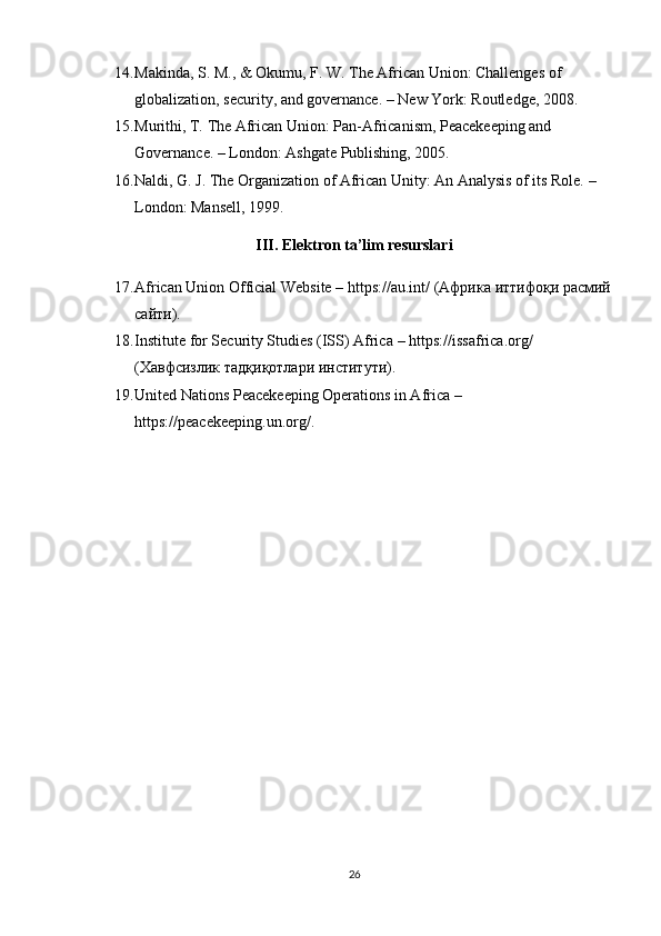 14. Makinda, S. M., & Okumu, F. W.  The African Union: Challenges of 
globalization, security, and governance. – New York: Routledge, 2008.
15. Murithi, T.  The African Union: Pan-Africanism, Peacekeeping and 
Governance. – London: Ashgate Publishing, 2005.
16. Naldi, G. J.  The Organization of African Unity: An Analysis of its Role. – 
London: Mansell, 1999.
III. Elektron ta’lim resurslari
17. African Union Official Website  –  https://au.int/  ( Африка   иттифоқи   расмий
сайти ).
18. Institute for Security Studies (ISS) Africa  –  https://issafrica.org/  
( Хавфсизлик   тадқиқотлари   институти ).
19. United Nations Peacekeeping Operations in Africa  – 
https://peacekeeping.un.org/ .
26 