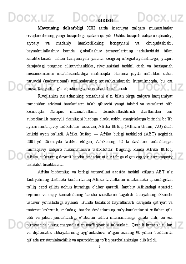 KIRISH
Mavzuning   dolzarbligi   XXI   asrda   insoniyat   xalqaro   munosabatlar
rivojlanishining yangi bosqichiga qadam qo‘ydi. Ushbu bosqich xalqaro iqtisodiy,
siyosiy   va   madaniy   hamkorlikning   kengayishi   va   chuqurlashishi,
baynalmilallashuv   hamda   globallashuv   jarayonlarining   jadallashishi   bilan
xarakterlanadi.   Jahon   hamjamiyati   yanada   kengroq   integratsiyalashuvga,   yuqori
darajadagi   prognoz   qilinuvchanlikka,   rivojlanishni   tashkil   etish   va   boshqarish
mexanizmlarini   mustahkamlashga   intilmoqda.   Hamma   joyda   millatdan   ustun
turuvchi   (nadnatsional)   tuzilmalarning   mustahkamlanishi   kuzatilmoqda,   bu   esa
muvaffaqiyatli olg‘a siljishning zaruriy sharti hisoblanadi.
Rivojlanish   sur’atlarining   tezlashishi   o‘zi   bilan   birga   xalqaro   hamjamiyat
tomonidan   adekvat   harakatlarni   talab   qiluvchi   yangi   tahdid   va   xatarlarni   olib
kelmoqda.   Xalqaro   munosabatlarni   demokratlashtirish   shartlaridan   biri
subsidiarilik tamoyili ekanligini hisobga olsak, ushbu chaqiriqlarga birinchi bo‘lib
aynan mintaqaviy tashkilotlar, xususan, Afrika Ittifoqi (African Union, AU) duch
kelishi   ayon   bo‘ladi.   Afrika   Ittifoqi   —   Afrika   birligi   tashkiloti   (ABT)   negizida
2001-yil   26-mayda   tashkil   etilgan,   Afrikaning   52   ta   davlatini   birlashtirgan
mintaqaviy   xalqaro   hukumatlararo   tashkilotdir.   Bugungi   kunda   Afrika   Ittifoqi
Afrika qit’asining deyarli barcha davlatlarini o‘z ichiga olgan eng yirik mintaqaviy
tashkilot hisoblanadi.
Afrika   birdamligi   va   birligi   tamoyillari   asosida   tashkil   etilgan   ABT   o‘z
faoliyatining  dastlabki   kunlaridanoq  Afrika  davlatlarini  mustamlaka  qaramligidan
to‘liq   ozod   qilish   uchun   kurashga   e’tibor   qaratdi.   Janubiy   Afrikadagi   aparteid
rejimini   va   irqiy   kamsitishning   barcha   shakllarini   tugatish   faoliyatning   ikkinchi
ustuvor   yo‘nalishiga   aylandi.   Bunda   tashkilot   hayratlanarli   darajada   qat’iyat   va
matonat   ko‘rsatib,   qit’adagi   barcha   davlatlarning   sa’y-harakatlarini   safarbar   qila
oldi   va   jahon   jamoatchiligi   e’tiborini   ushbu   muammolarga   qarata   oldi,   bu   esa
pirovardida   uning   maqsadlari   muvaffaqiyatini   ta’minladi.   Qurolli   kurash   usullari
va   diplomatik   aktsiyalarning   uyg‘unlashuvi   o‘tgan   asrning   90-yillari   boshlarida
qit’ada mustamlakachilik va aparteidning to‘liq parchalanishiga olib keldi.
3 