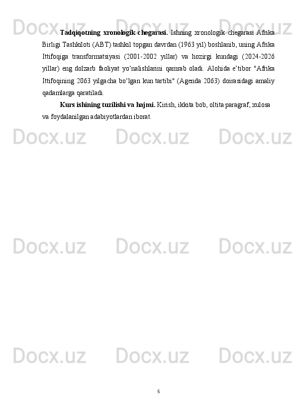 Tadqiqotning   xronologik   chegarasi.   Ishning   xronologik   chegarasi   Afrika
Birligi Tashkiloti (ABT) tashkil topgan davrdan (1963 yil) boshlanib, uning Afrika
Ittifoqiga   transformatsiyasi   (2001-2002   yillar)   va   hozirgi   kundagi   (2024-2026
yillar)   eng   dolzarb   faoliyat   yo‘nalishlarini   qamrab   oladi.   Alohida   e’tibor   "Afrika
Ittifoqining 2063 yilgacha  bo‘lgan  kun tartibi" (Agenda 2063)  doirasidagi  amaliy
qadamlarga qaratiladi.
Kurs ishining tuzilishi va hajmi.  Kirish, ikkita bob, oltita paragraf, xulosa 
va foydalanilgan adabiyotlardan iborat.
5 