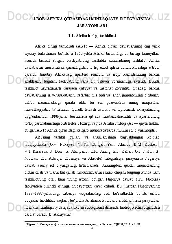 I BOB. AFRIKA QIT’ASIDAGI MINTAQAVIY INTEGRATSIYA
JARAYONLARI
1.1. Afrika birligi tashkiloti
Afrika   birligi   tashkiloti   (ABT)   —   Afrika   qit’asi   davlatlarining   eng   yirik
siyosiy   birlashmasi   bo‘lib,   u   1963-yilda   Afrika   birdamligi   va   birligi   tamoyillari
asosida   tashkil   etilgan.   Faoliyatining   dastlabki   kunlaridanoq   tashkilot   Afrika
davlatlarini   mustamlaka   qaramligidan   to‘liq   ozod   qilish   uchun   kurashga   e’tibor
qaratdi.   Janubiy   Afrikadagi   aparteid   rejimini   va   irqiy   kamsitishning   barcha
shakllarini   tugatish   faoliyatning   yana   bir   ustuvor   yo‘nalishiga   aylandi.   Bunda
tashkilot   hayratlanarli   darajada   qat’iyat   va   matonat   ko‘rsatib,   qit’adagi   barcha
davlatlarning sa’y-harakatlarini safarbar qila oldi va jahon jamoatchiligi e’tiborini
ushbu   muammolarga   qarata   oldi,   bu   esa   pirovardida   uning   maqsadlari
muvaffaqiyatini   ta’minladi.   Qurolli   kurash   usullari   va   diplomatik   aktsiyalarning
uyg‘unlashuvi   1990-yillar   boshlarida   qit’ada   mustamlakachilik   va   aparteidning
to‘liq parchalanishiga olib keldi. Hozirgi vaqtda Afrika Ittifoqi (AI — qayta tashkil
etilgan ABT) Afrika qit’asidagi xalqaro munosabatlarda muhim rol o‘ynamoqda 1
.
ABTning   tashkil   etilishi   va   shakllanishiga   bag‘ishlangan   ko‘plab
tadqiqotlarda   (G.V.   Fokeyev,   Ya.Ya.   Etinger,   Yu.I.   Alimov,   B.M.   Kolker,  
V.I.   Kiseleva,   J.   Dori,   B.   Akinyemi,   E.K.   Aning,   E.J.   Keller,   G.J.   Naldi,   G.
Nicolas,   Olu   Adeniji,   Olusanya   va   Akidele)   integratsiya   jarayonida   Nigeriya
davlati   asosiy   rol   o‘ynaganligi   ta’kidlanadi.   Shuningdek,   qurolli   mojarolarning
oldini olish va ularni hal qilish mexanizmlarini ishlab chiqish bugungi kunda ham
tashkilotning   o‘zi,   ham   uning   a’zosi   bo‘lgan   Nigeriya   davlati   (Gui   Nicolas)
faoliyatida   birinchi   o‘ringa   chiqayotgani   qayd   etiladi.   Bu   jihatdan   Nigeriyaning
1989–1997-yillardagi   Liberiya   voqealaridagi   roli   ko‘rsatkichli   bo‘lib,   ushbu
voqealar tinchlikni saqlash bo‘yicha Afrikaaro kuchlarni shakllantirish jarayonlari
hozircha mintaqaviy darajadan ko‘ra subregional darajada faolroq kechayotganidan
dalolat beradi (B. Akinyemi).
1
  Жўраев С.  Халқаро хавфсизлик ва минтақавий можаролар. – Тошкент: ТДШИ, 2018.  – Б. 18.
6 