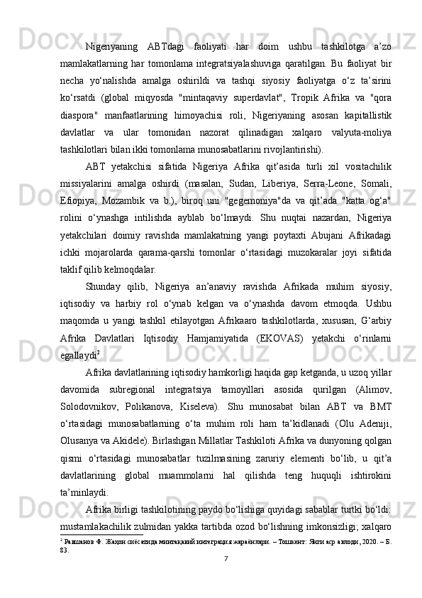 Nigeriyaning   ABTdagi   faoliyati   har   doim   ushbu   tashkilotga   a’zo
mamlakatlarning   har   tomonlama   integratsiyalashuviga   qaratilgan.   Bu   faoliyat   bir
necha   yo‘nalishda   amalga   oshirildi   va   tashqi   siyosiy   faoliyatga   o‘z   ta’sirini
ko‘rsatdi   (global   miqyosda   "mintaqaviy   superdavlat",   Tropik   Afrika   va   "qora
diaspora"   manfaatlarining   himoyachisi   roli,   Nigeriyaning   asosan   kapitallistik
davlatlar   va   ular   tomonidan   nazorat   qilinadigan   xalqaro   valyuta-moliya
tashkilotlari bilan ikki tomonlama munosabatlarini rivojlantirishi).
ABT   yetakchisi   sifatida   Nigeriya   Afrika   qit’asida   turli   xil   vositachilik
missiyalarini   amalga   oshirdi   (masalan,   Sudan,   Liberiya,   Serra-Leone,   Somali,
Efiopiya,   Mozambik   va   b.),   biroq   uni   "gegemoniya"da   va   qit’ada   "katta   og‘a"
rolini   o‘ynashga   intilishda   ayblab   bo‘lmaydi.   Shu   nuqtai   nazardan,   Nigeriya
yetakchilari   doimiy   ravishda   mamlakatning   yangi   poytaxti   Abujani   Afrikadagi
ichki   mojarolarda   qarama-qarshi   tomonlar   o‘rtasidagi   muzokaralar   joyi   sifatida
taklif qilib kelmoqdalar.
Shunday   qilib,   Nigeriya   an’anaviy   ravishda   Afrikada   muhim   siyosiy,
iqtisodiy   va   harbiy   rol   o‘ynab   kelgan   va   o‘ynashda   davom   etmoqda.   Ushbu
maqomda   u   yangi   tashkil   etilayotgan   Afrikaaro   tashkilotlarda,   xususan,   G‘arbiy
Afrika   Davlatlari   Iqtisodiy   Hamjamiyatida   (EKOVAS)   yetakchi   o‘rinlarni
egallaydi 2
.
Afrika davlatlarining iqtisodiy hamkorligi haqida gap ketganda, u uzoq yillar
davomida   subregional   integratsiya   tamoyillari   asosida   qurilgan   (Alimov,
Solodovnikov,   Polikanova,   Kiseleva).   Shu   munosabat   bilan   ABT   va   BMT
o‘rtasidagi   munosabatlarning   o‘ta   muhim   roli   ham   ta’kidlanadi   (Olu   Adeniji,
Olusanya va Akidele). Birlashgan Millatlar Tashkiloti Afrika va dunyoning qolgan
qismi   o‘rtasidagi   munosabatlar   tuzilmasining   zaruriy   elementi   bo‘lib,   u   qit’a
davlatlarining   global   muammolarni   hal   qilishda   teng   huquqli   ishtirokini
ta’minlaydi.
Afrika birligi tashkilotining paydo bo‘lishiga quyidagi sabablar turtki bo‘ldi:
mustamlakachilik zulmidan yakka tartibda ozod bo‘lishning imkonsizligi;  xalqaro
2
  Равшанов Ф.  Жаҳон сиёсатида минтақавий интеграция жараёнлари. – Тошкент: Янги аср авлоди, 2020. – Б.
83.
7 