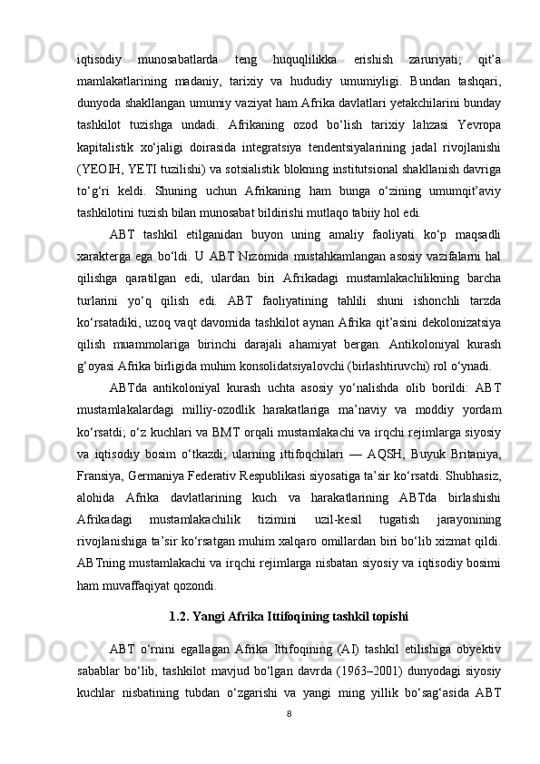 iqtisodiy   munosabatlarda   teng   huquqlilikka   erishish   zaruriyati;   qit’a
mamlakatlarining   madaniy,   tarixiy   va   hududiy   umumiyligi.   Bundan   tashqari,
dunyoda shakllangan umumiy vaziyat ham Afrika davlatlari yetakchilarini bunday
tashkilot   tuzishga   undadi.   Afrikaning   ozod   bo‘lish   tarixiy   lahzasi   Yevropa
kapitalistik   xo‘jaligi   doirasida   integratsiya   tendentsiyalarining   jadal   rivojlanishi
(YEOIH, YETI tuzilishi) va sotsialistik blokning institutsional shakllanish davriga
to‘g‘ri   keldi.   Shuning   uchun   Afrikaning   ham   bunga   o‘zining   umumqit’aviy
tashkilotini tuzish bilan munosabat bildirishi mutlaqo tabiiy hol edi.
ABT   tashkil   etilganidan   buyon   uning   amaliy   faoliyati   ko‘p   maqsadli
xarakterga   ega  bo‘ldi.  U  ABT  Nizomida   mustahkamlangan  asosiy  vazifalarni  hal
qilishga   qaratilgan   edi,   ulardan   biri   Afrikadagi   mustamlakachilikning   barcha
turlarini   yo‘q   qilish   edi.   ABT   faoliyatining   tahlili   shuni   ishonchli   tarzda
ko‘rsatadiki, uzoq vaqt davomida tashkilot  aynan Afrika qit’asini  dekolonizatsiya
qilish   muammolariga   birinchi   darajali   ahamiyat   bergan.   Antikoloniyal   kurash
g‘oyasi Afrika birligida muhim konsolidatsiyalovchi (birlashtiruvchi) rol o‘ynadi.
ABTda   antikoloniyal   kurash   uchta   asosiy   yo‘nalishda   olib   borildi:   ABT
mustamlakalardagi   milliy-ozodlik   harakatlariga   ma’naviy   va   moddiy   yordam
ko‘rsatdi; o‘z kuchlari va BMT orqali mustamlakachi va irqchi rejimlarga siyosiy
va   iqtisodiy   bosim   o‘tkazdi;   ularning   ittifoqchilari   —   AQSH,   Buyuk   Britaniya,
Fransiya, Germaniya Federativ Respublikasi siyosatiga ta’sir ko‘rsatdi. Shubhasiz,
alohida   Afrika   davlatlarining   kuch   va   harakatlarining   ABTda   birlashishi
Afrikadagi   mustamlakachilik   tizimini   uzil-kesil   tugatish   jarayonining
rivojlanishiga ta’sir ko‘rsatgan muhim xalqaro omillardan biri bo‘lib xizmat qildi.
ABTning mustamlakachi va irqchi rejimlarga nisbatan siyosiy va iqtisodiy bosimi
ham muvaffaqiyat qozondi.
1.2. Yangi Afrika Ittifoqining tashkil topishi
ABT   o‘rnini   egallagan   Afrika   Ittifoqining   (AI)   tashkil   etilishiga   obyektiv
sabablar   bo‘lib,   tashkilot   mavjud   bo‘lgan   davrda   (1963–2001)   dunyodagi   siyosiy
kuchlar   nisbatining   tubdan   o‘zgarishi   va   yangi   ming   yillik   bo‘sag‘asida   ABT
8 