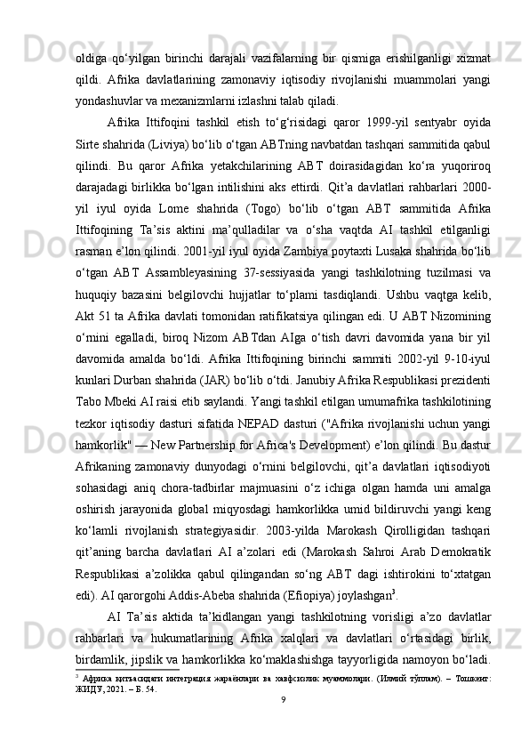 oldiga   qo‘yilgan   birinchi   darajali   vazifalarning   bir   qismiga   erishilganligi   xizmat
qildi.   Afrika   davlatlarining   zamonaviy   iqtisodiy   rivojlanishi   muammolari   yangi
yondashuvlar va mexanizmlarni izlashni talab qiladi.
Afrika   Ittifoqini   tashkil   etish   to‘g‘risidagi   qaror   1999-yil   sentyabr   oyida
Sirte shahrida (Liviya) bo‘lib o‘tgan ABTning navbatdan tashqari sammitida qabul
qilindi.   Bu   qaror   Afrika   yetakchilarining   ABT   doirasidagidan   ko‘ra   yuqoriroq
darajadagi   birlikka  bo‘lgan  intilishini   aks   ettirdi.  Qit’a  davlatlari  rahbarlari   2000-
yil   iyul   oyida   Lome   shahrida   (Togo)   bo‘lib   o‘tgan   ABT   sammitida   Afrika
Ittifoqining   Ta’sis   aktini   ma’qulladilar   va   o‘sha   vaqtda   AI   tashkil   etilganligi
rasman e’lon qilindi. 2001-yil iyul oyida Zambiya poytaxti Lusaka shahrida bo‘lib
o‘tgan   ABT   Assambleyasining   37-sessiyasida   yangi   tashkilotning   tuzilmasi   va
huquqiy   bazasini   belgilovchi   hujjatlar   to‘plami   tasdiqlandi.   Ushbu   vaqtga   kelib,
Akt 51 ta Afrika davlati tomonidan ratifikatsiya qilingan edi. U ABT Nizomining
o‘rnini   egalladi,   biroq   Nizom   ABTdan   AIga   o‘tish   davri   davomida   yana   bir   yil
davomida   amalda   bo‘ldi.   Afrika   Ittifoqining   birinchi   sammiti   2002-yil   9-10-iyul
kunlari Durban shahrida (JAR) bo‘lib o‘tdi. Janubiy Afrika Respublikasi prezidenti
Tabo Mbeki AI raisi etib saylandi. Yangi tashkil etilgan umumafrika tashkilotining
tezkor iqtisodiy dasturi sifatida NEPAD dasturi  ("Afrika rivojlanishi  uchun yangi
hamkorlik" — New Partnership for Africa's Development) e’lon qilindi. Bu dastur
Afrikaning   zamonaviy   dunyodagi   o‘rnini   belgilovchi,   qit’a   davlatlari   iqtisodiyoti
sohasidagi   aniq   chora-tadbirlar   majmuasini   o‘z   ichiga   olgan   hamda   uni   amalga
oshirish   jarayonida   global   miqyosdagi   hamkorlikka   umid   bildiruvchi   yangi   keng
ko‘lamli   rivojlanish   strategiyasidir.   2003-yilda   Marokash   Qirolligidan   tashqari
qit’aning   barcha   davlatlari   AI   a’zolari   edi   (Marokash   Sahroi   Arab   Demokratik
Respublikasi   a’zolikka   qabul   qilingandan   so‘ng   ABT   dagi   ishtirokini   to‘xtatgan
edi). AI qarorgohi Addis-Abeba shahrida (Efiopiya) joylashgan 3
.
AI   Ta’sis   aktida   ta’kidlangan   yangi   tashkilotning   vorisligi   a’zo   davlatlar
rahbarlari   va   hukumatlarining   Afrika   xalqlari   va   davlatlari   o‘rtasidagi   birlik,
birdamlik, jipslik va hamkorlikka ko‘maklashishga tayyorligida namoyon bo‘ladi.
3
  Африка   қитъасидаги   интеграция   жараёнлари   ва   хавфсизлик   муаммолари.   (Илмий   тўплам).   –   Тошкент:
ЖИДУ, 2021.  – Б. 54.
9 