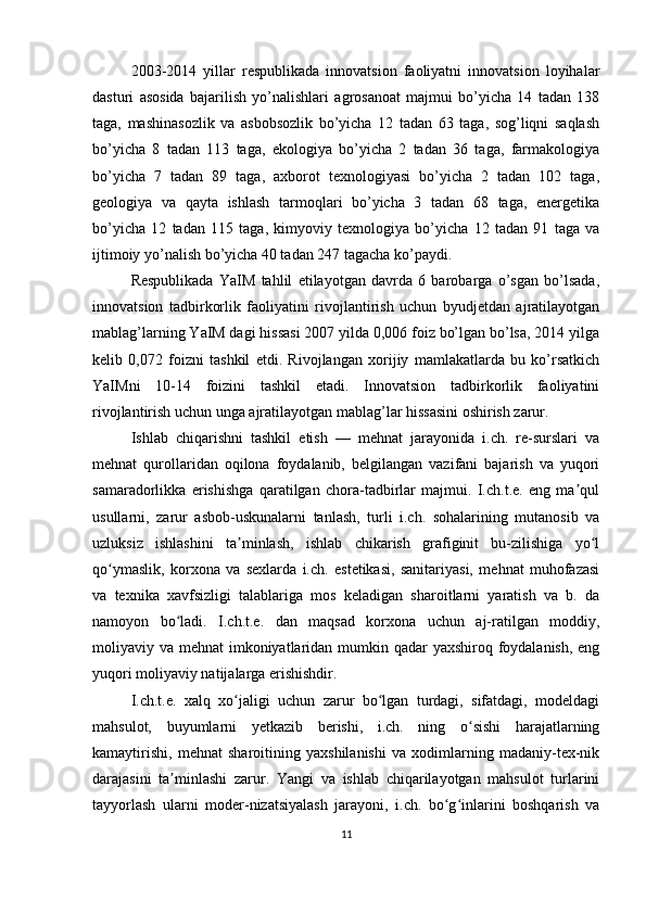 2003-2014   yillar   respublikada   innovatsion   faoliyatni   innovatsion   loyihalar
dasturi   asosida   bajarilish   yo’nalishlari   agrosanoat   majmui   bo’yicha   14   tadan   138
taga,   mashinasozlik   va   asbobsozlik   bo’yicha   12   tadan   63   taga,   sog’liqni   saqlash
bo’yicha   8   tadan   113   taga,   ekologiya   bo’yicha   2   tadan   36   taga,   farmakologiya
bo’yicha   7   tadan   89   taga,   axborot   texnologiyasi   bo’yicha   2   tadan   102   taga,
geologiya   va   qayta   ishlash   tarmoqlari   bo’yicha   3   tadan   68   taga,   energetika
bo’yicha   12   tadan   115   taga,   kimyoviy   texnologiya   bo’yicha   12   tadan   91   taga   va
ijtimoiy yo’nalish bo’yicha 40 tadan 247 tagacha ko’paydi. 
Respublikada   YaIM   tahlil   etilayotgan   davrda   6   barobarga   o’sgan   bo’lsada,
innovatsion   tadbirkorlik   faoliyatini   rivojlantirish   uchun   byudjetdan   ajratilayotgan
mablag’larning YaIM dagi hissasi 2007 yilda 0,006 foiz bo’lgan bo’lsa, 2014 yilga
kelib   0,072   foizni   tashkil   etdi.   Rivojlangan   xorijiy   mamlakatlarda   bu   ko’rsatkich
YaIMni   10-14   foizini   tashkil   etadi.   Innovatsion   tadbirkorlik   faoliyatini
rivojlantirish uchun unga ajratilayotgan mablag’lar hissasini oshirish zarur.
Ishlab   chiqarishni   tashkil   etish   —   mehnat   jarayonida   i.ch.   re-surslari   va
mehnat   qurollaridan   oqilona   foydalanib,   belgilangan   vazifani   bajarish   va   yuqori
samaradorlikka   erishishga   qaratilgan   chora-tadbirlar   majmui.   I.ch.t.e.   eng   ma qulʼ
usullarni,   zarur   asbob-uskunalarni   tanlash,   turli   i.ch.   sohalarining   mutanosib   va
uzluksiz   ishlashini   ta minlash,   ishlab   chikarish   grafiginit   bu-zilishiga   yo l	
ʼ ʻ
qo ymaslik,   korxona   va   sexlarda   i.ch.   estetikasi,   sanitariyasi,   mehnat   muhofazasi	
ʻ
va   texnika   xavfsizligi   talablariga   mos   keladigan   sharoitlarni   yaratish   va   b.   da
namoyon   bo ladi.   I.ch.t.e.   dan   maqsad   korxona   uchun   aj-ratilgan   moddiy,	
ʻ
moliyaviy va mehnat imkoniyatlaridan mumkin qadar yaxshiroq foydalanish,  eng
yuqori moliyaviy natijalarga erishishdir.
I.ch.t.e.   xalq   xo jaligi   uchun   zarur   bo lgan   turdagi,   sifatdagi,   modeldagi	
ʻ ʻ
mahsulot,   buyumlarni   yetkazib   berishi,   i.ch.   ning   o sishi   harajatlarning	
ʻ
kamaytirishi,   mehnat   sharoitining   yaxshilanishi   va   xodimlarning   madaniy-tex-nik
darajasini   ta minlashi   zarur.   Yangi   va   ishlab   chiqarilayotgan   mahsulot   turlarini	
ʼ
tayyorlash   ularni   moder-nizatsiyalash   jarayoni,   i.ch.   bo g inlarini   boshqarish   va	
ʻ ʻ
11 