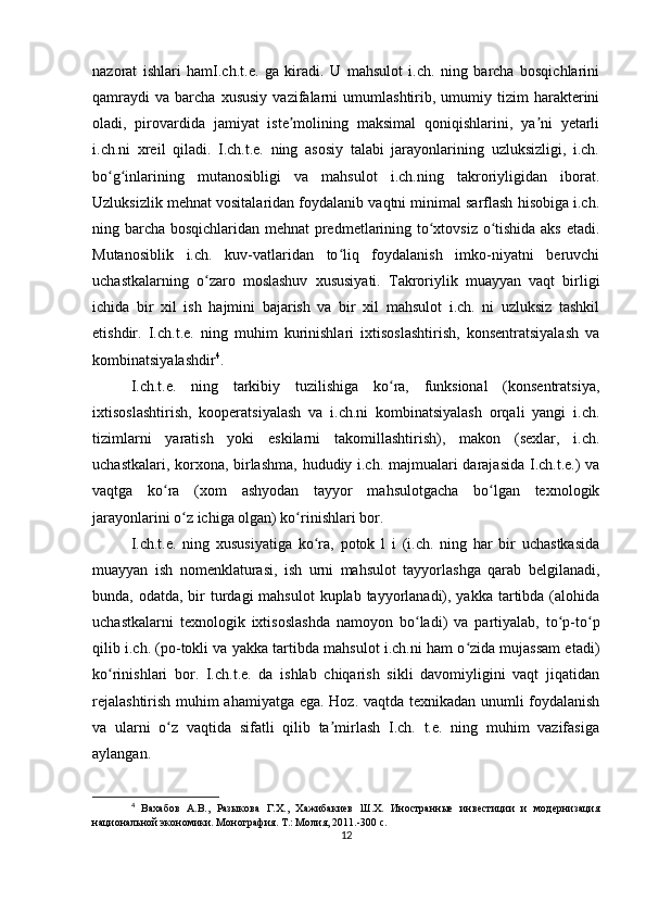 nazorat   ishlari   hamI.ch.t.e.   ga   kiradi.   U   mahsulot   i.ch.   ning   barcha   bosqichlarini
qamraydi   va   barcha   xususiy   vazifalarni   umumlashtirib,  umumiy  tizim   harakterini
oladi,   pirovardida   jamiyat   iste molining   maksimal   qoniqishlarini,   ya ni   yetarliʼ ʼ
i.ch.ni   xreil   qiladi.   I.ch.t.e.   ning   asosiy   talabi   jarayonlarining   uzluksizligi,   i.ch.
bo g inlarining   mutanosibligi   va   mahsulot   i.ch.ning   takroriyligidan   iborat.	
ʻ ʻ
Uzluksizlik mehnat vositalaridan foydalanib vaqtni minimal sarflash hisobiga i.ch.
ning barcha bosqichlaridan mehnat predmetlarining to xtovsiz o tishida aks etadi.	
ʻ ʻ
Mutanosiblik   i.ch.   kuv-vatlaridan   to liq   foydalanish   imko-niyatni   beruvchi	
ʻ
uchastkalarning   o zaro   moslashuv   xususiyati.   Takroriylik   muayyan   vaqt   birligi	
ʻ
ichida   bir   xil   ish   hajmini   bajarish   va   bir   xil   mahsulot   i.ch.   ni   uzluksiz   tashkil
etishdir.   I.ch.t.e.   ning   muhim   kurinishlari   ixtisoslashtirish,   konsentratsiyalash   va
kombinatsiyalashdir 4
.
I.ch.t.e.   ning   tarkibiy   tuzilishiga   ko ra,   funksional   (konsentratsiya,	
ʻ
ixtisoslashtirish,   kooperatsiyalash   va   i.ch.ni   kombinatsiyalash   orqali   yangi   i.ch.
tizimlarni   yaratish   yoki   eskilarni   takomillashtirish),   makon   (sexlar,   i.ch.
uchastkalari, korxona, birlashma, hududiy i.ch. majmualari darajasida I.ch.t.e.) va
vaqtga   ko ra   (xom   ashyodan   tayyor   mahsulotgacha   bo lgan   texnologik	
ʻ ʻ
jarayonlarini o z ichiga olgan) ko rinishlari bor.	
ʻ ʻ
I.ch.t.e.   ning   xususiyatiga   ko ra,   potok   l   i   (i.ch.   ning   har   bir   uchastkasida	
ʻ
muayyan   ish   nomenklaturasi,   ish   urni   mahsulot   tayyorlashga   qarab   belgilanadi,
bunda, odatda, bir  turdagi  mahsulot  kuplab tayyorlanadi), yakka  tartibda (alohida
uchastkalarni   texnologik   ixtisoslashda   namoyon   bo ladi)   va   partiyalab,   to p-to p	
ʻ ʻ ʻ
qilib i.ch. (po-tokli va yakka tartibda mahsulot i.ch.ni ham o zida mujassam etadi)	
ʻ
ko rinishlari   bor.   I.ch.t.e.   da   ishlab   chiqarish   sikli   davomiyligini   vaqt   jiqatidan	
ʻ
rejalashtirish muhim ahamiyatga ega. Hoz. vaqtda texnikadan unumli foydalanish
va   ularni   o z   vaqtida   sifatli   qilib   ta mirlash   I.ch.   t.e.   ning   muhim   vazifasiga	
ʻ ʼ
aylangan.
4
  Вахабов   А.В.,   Разыкова   Г.Х.,   Хажибакиев   Ш.Х.   Иностранные   инвестиции   и   модернизация
национальной экономики. Монография. Т.: Молия, 2011.-300 с.  
12 