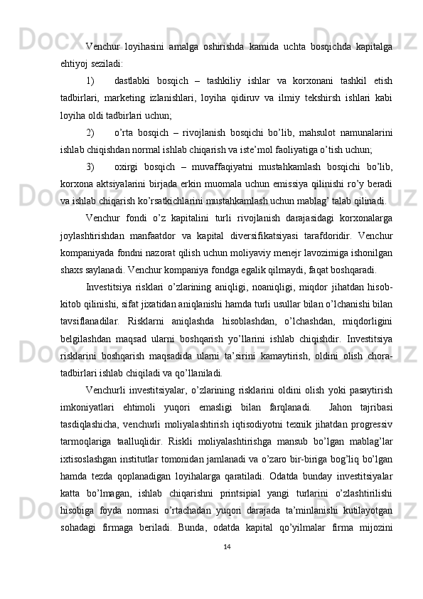 Venchur   loyihasini   amalga   oshirishda   kamida   uchta   bosqichda   kapitalga
ehtiyoj seziladi:
1) dastlabki   bosqich   –   tashkiliy   ishlar   va   korxonani   tashkil   etish
tadbirlari,   marketing   izlanishlari,   loyiha   qidiruv   va   ilmiy   tekshirsh   ishlari   kabi
loyiha oldi tadbirlari uchun;
2) o’rta   bosqich   –   rivojlanish   bosqichi   bo’lib,   mahsulot   namunalarini
ishlab chiqishdan normal ishlab chiqarish va iste’mol faoliyatiga o’tish uchun;
3) oxirgi   bosqich   –   muvaffaqiyatni   mustahkamlash   bosqichi   bo’lib,
korxona   aktsiyalarini   birjada   erkin  muomala   uchun  emissiya   qilinishi   ro’y  beradi
va ishlab chiqarish ko’rsatkichlarini mustahkamlash uchun mablag’ talab qilinadi.
Venchur   fondi   o’z   kapitalini   turli   rivojlanish   darajasidagi   korxonalarga
joylashtirishdan   manfaatdor   va   kapital   diversifikatsiyasi   tarafdoridir.   Venchur
kompaniyada fondni nazorat qilish uchun moliyaviy menejr lavozimiga ishonilgan
shaxs saylanadi. Venchur kompaniya fondga egalik qilmaydi, faqat boshqaradi. 
Investitsiya   risklari   o’zlarining   aniqligi,   noaniqligi,   miqdor   jihatdan   hisob-
kitob qilinishi, sifat jixatidan aniqlanishi hamda turli usullar bilan o’lchanishi bilan
tavsiflanadilar.   Risklarni   aniqlashda   hisoblashdan,   o’lchashdan,   miqdorligini
belgilashdan   maqsad   ularni   boshqarish   yo’llarini   ishlab   chiqishdir.   Investitsiya
risklarini   boshqarish   maqsadida   ularni   ta’sirini   kamaytirish,   oldini   olish   chora-
tadbirlari ishlab chiqiladi va qo’llaniladi.
Venchurli   investitsiyalar,   o’zlarining   risklarini   oldini   olish   yoki   pasaytirish
imkoniyatlari   ehtimoli   yuqori   emasligi   bilan   farqlanadi.     Jahon   tajribasi
tasdiqlashicha,   venchurli   moliyalashtirish   iqtisodiyotni   texnik   jihatdan   progressiv
tarmoqlariga   taalluqlidir.   Riskli   moliyalashtirishga   mansub   bo’lgan   mablag’lar
ixtisoslashgan institutlar tomonidan jamlanadi va o’zaro bir-biriga bog’liq bo’lgan
hamda   tezda   qoplanadigan   loyihalarga   qaratiladi.   Odatda   bunday   investitsiyalar
katta   bo’lmagan,   ishlab   chiqarishni   printsipial   yangi   turlarini   o’zlashtirilishi
hisobiga   foyda   normasi   o’rtachadan   yuqori   darajada   ta’minlanishi   kutilayotgan
sohadagi   firmaga   beriladi.   Bunda,   odatda   kapital   qo’yilmalar   firma   mijozini
14 