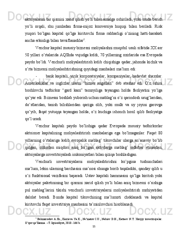 aktsiyalarini bir qismini xarid qilish yo’li bilan amalga oshiriladi, yoki ssuda berish
yo’li   orqali,   shu   jumladan   firma-mijoz   konversiya   huquqi   bilan   beriladi.   Risk
yuqori   bo’lgan   kapital   qo’lga   kirituvchi   firma   rahbarligi   o’zining   hatti-harakati
ancha erkinligi bilan tavsiflanadilar 5
.
Venchur kapital xususiy biznesni moliyalashni muqobil usuli sifatida XX asr
50 yillari o’rtalarida AQShda vujudga keldi, 70 yillarning oxirlarida esa Evropada
paydo bo’ldi. Venchurli moliyalashtirish kelib chiqishiga qadar, jahonda kichik va
o’rta biznesni moliyalashtirishning quyidagi manbalari ma’lum edi:
- bank   kapitali,   yirik   korporatsiyalar,   kompaniyalar,   badavlat   shaxslar.
Amerikaliklar   va   inglizlar   ularni   “biznes   angellari”   deb   atashar   edi.   O’z   ishini
boshlovchi   tadbirkor   “gard   kam”   tamoyiliga   tayangan   holda   faoliyatini   yo’lga
qo’yar edi. Biznesni boshlab yuborish uchun mablag’ni o’z qarindosh urug’laridan,
do’stlaridan,   tanish   bilishlaridan   qarzga   olib,   yoki   mulk   va   uy   joyini   garovga
qo’yib,   faqat   yutuqqa   tayangan   holda,   o’z   kuchiga   ishonch   hosil   qilib   faoliyatga
qo’l uradi.
Venchur   kapitali   paydo   bo’lishiga   qadar   Evropada   xususiy   tadbirkorlar
aktsioner   kapitalining   moliyalashtirish   manbalariga   ega   bo’lmaganlar.   Faqat   80
yillarning   o’rtalariga   kelib   evropalik   mablag’   tikuvchilar   ularga   an’anaviy   bo’lib
qolgan,   oldindan   miqdori   aniq   bo’lgan   aktivlarga   mablag’   safarbar   etmasdan,
aktsiyalarga investitsiyalash imkoniyatlari bilan qiziqa boshlashgan.
Venchurli   investitsiyalarni   moliyalashtirishni   ko’pgina   tushunchalari
ma’lum, lekin ularning barchasini ma’nosi shunga borib taqaladiki, qanday qilib u
o’z   funktsional   vazifasini   bajaradi.   Ustav   kapitali   hammasini   qo’lga   kiritish   yoki
aktsiyalar  paketinining  bir   qismini   xarid  qilish   yo’li  bilan  aniq  biznesni   o’sishiga
pul   mablag’larini   tikishi   venchurli   investitsiyalarni   moliyalashtirish   mohiyatidan
dalolat   beradi.   Bunda   kapital   tikuvchining   ma’lumoti   cheklanadi   va   kapital
kirituvchi faqat investitsiya manbasini ta’minlovchisi hisoblanadi.
5
  Bekmurodov   A.Sh.,  Karrieva   Ya.K.,   Ne’matov   I.U.,   Nabiev   D.H.,   Kattaev   N.T.   Xorijiy   investitsiyalar.
O’quv qo’llanma. –T.:Iqtisodiyot, 2010.-166 b.
15 