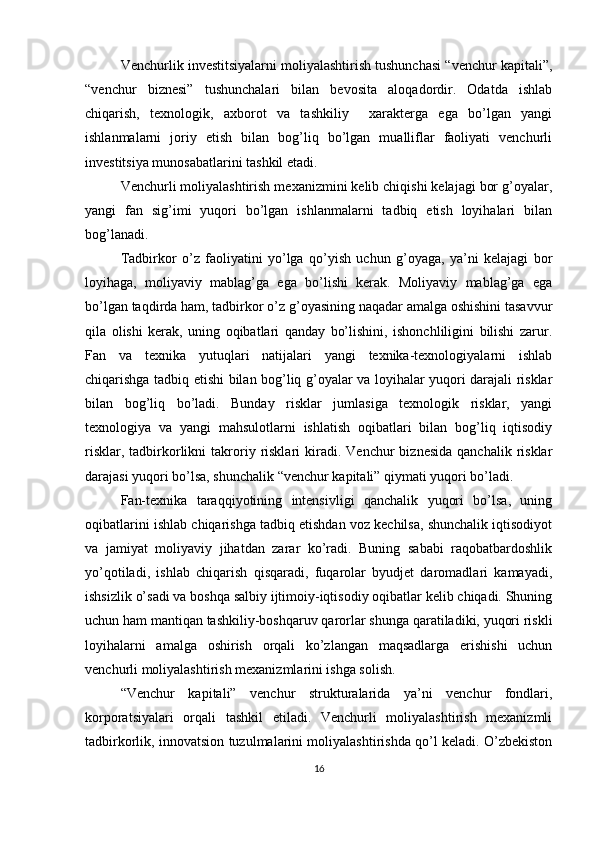 Venchurlik investitsiyalarni moliyalashtirish tushunchasi “venchur kapitali”,
“venchur   biznesi”   tushunchalari   bilan   bevosita   aloqadordir.   Odatda   ishlab
chiqarish,   texnologik,   axborot   va   tashkiliy     xarakterga   ega   bo’lgan   yangi
ishlanmalarni   joriy   etish   bilan   bog’liq   bo’lgan   mualliflar   faoliyati   venchurli
investitsiya munosabatlarini tashkil etadi.
Venchurli moliyalashtirish mexanizmini kelib chiqishi kelajagi bor g’oyalar,
yangi   fan   sig’imi   yuqori   bo’lgan   ishlanmalarni   tadbiq   etish   loyihalari   bilan
bog’lanadi.
Tadbirkor   o’z   faoliyatini   yo’lga   qo’yish   uchun   g’oyaga,   ya’ni   kelajagi   bor
loyihaga,   moliyaviy   mablag’ga   ega   bo’lishi   kerak.   Moliyaviy   mablag’ga   ega
bo’lgan taqdirda ham, tadbirkor o’z g’oyasining naqadar amalga oshishini tasavvur
qila   olishi   kerak,   uning   oqibatlari   qanday   bo’lishini,   ishonchliligini   bilishi   zarur.
Fan   va   texnika   yutuqlari   natijalari   yangi   texnika-texnologiyalarni   ishlab
chiqarishga tadbiq etishi bilan bog’liq g’oyalar va loyihalar yuqori darajali risklar
bilan   bog’liq   bo’ladi.   Bunday   risklar   jumlasiga   texnologik   risklar,   yangi
texnologiya   va   yangi   mahsulotlarni   ishlatish   oqibatlari   bilan   bog’liq   iqtisodiy
risklar,  tadbirkorlikni  takroriy  risklari  kiradi.  Venchur   biznesida   qanchalik  risklar
darajasi yuqori bo’lsa, shunchalik “venchur kapitali” qiymati yuqori bo’ladi.
Fan-texnika   taraqqiyotining   intensivligi   qanchalik   yuqori   bo’lsa,   uning
oqibatlarini ishlab chiqarishga tadbiq etishdan voz kechilsa, shunchalik iqtisodiyot
va   jamiyat   moliyaviy   jihatdan   zarar   ko’radi.   Buning   sababi   raqobatbardoshlik
yo’qotiladi,   ishlab   chiqarish   qisqaradi,   fuqarolar   byudjet   daromadlari   kamayadi,
ishsizlik o’sadi va boshqa salbiy ijtimoiy-iqtisodiy oqibatlar kelib chiqadi. Shuning
uchun ham mantiqan tashkiliy-boshqaruv qarorlar shunga qaratiladiki, yuqori riskli
loyihalarni   amalga   oshirish   orqali   ko’zlangan   maqsadlarga   erishishi   uchun
venchurli moliyalashtirish mexanizmlarini ishga solish.
“Venchur   kapitali”   venchur   strukturalarida   ya’ni   venchur   fondlari,
korporatsiyalari   orqali   tashkil   etiladi.   Venchurli   moliyalashtirish   mexanizmli
tadbirkorlik, innovatsion tuzulmalarini moliyalashtirishda qo’l keladi. O’zbekiston
16 