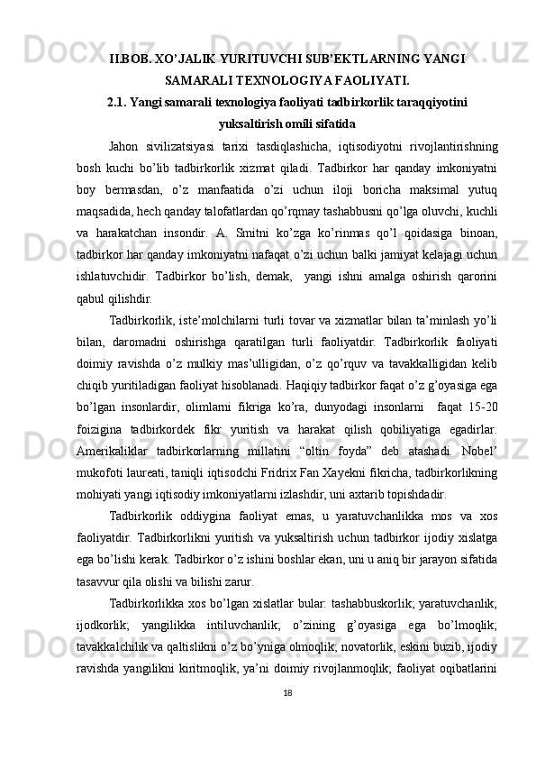 II.BOB.  XO’JALIK YURITUVCHI SUB’EKTLARNING YANGI
SAMARALI TEXNOLOGIYA FAOLIYATI.
2.1. Yangi samarali texnologiya faoliyati tadbirkorlik taraqqiyotini
yuksaltirish omili sifatida
Jahon   sivilizatsiyasi   tarixi   tasdiqlashicha,   iqtisodiyotni   rivojlantirishning
bosh   kuchi   bo’lib   tadbirkorlik   xizmat   qiladi.   Tadbirkor   har   qanday   imkoniyatni
boy   bermasdan,   o’z   manfaatida   o’zi   uchun   iloji   boricha   maksimal   yutuq
maqsadida, hech qanday talofatlardan qo’rqmay tashabbusni qo’lga oluvchi, kuchli
va   harakatchan   insondir.   A.   Smitni   ko’zga   ko’rinmas   qo’l   qoidasiga   binoan,
tadbirkor har qanday imkoniyatni nafaqat o’zi uchun balki jamiyat kelajagi uchun
ishlatuvchidir.   Tadbirkor   bo’lish,   demak,     yangi   ishni   amalga   oshirish   qarorini
qabul qilishdir.
Tadbirkorlik, iste’molchilarni turli tovar va xizmatlar bilan ta’minlash yo’li
bilan,   daromadni   oshirishga   qaratilgan   turli   faoliyatdir.   Tadbirkorlik   faoliyati
doimiy   ravishda   o’z   mulkiy   mas’ulligidan,   o’z   qo’rquv   va   tavakkalligidan   kelib
chiqib yuritiladigan faoliyat hisoblanadi. Haqiqiy tadbirkor faqat o’z g’oyasiga ega
bo’lgan   insonlardir,   olimlarni   fikriga   ko’ra,   dunyodagi   insonlarni     faqat   15-20
foizigina   tadbirkordek   fikr   yuritish   va   harakat   qilish   qobiliyatiga   egadirlar.
Amerikaliklar   tadbirkorlarning   millatini   “oltin   foyda”   deb   atashadi.   Nobel’
mukofoti laureati, taniqli iqtisodchi Fridrix Fan Xayekni fikricha, tadbirkorlikning
mohiyati yangi iqtisodiy imkoniyatlarni izlashdir, uni axtarib topishdadir.
Tadbirkorlik   oddiygina   faoliyat   emas,   u   yaratuvchanlikka   mos   va   xos
faoliyatdir.   Tadbirkorlikni   yuritish   va   yuksaltirish   uchun   tadbirkor   ijodiy   xislatga
ega bo’lishi kerak. Tadbirkor o’z ishini boshlar ekan, uni u aniq bir jarayon sifatida
tasavvur qila olishi va bilishi zarur.
Tadbirkorlikka xos bo’lgan xislatlar bular: tashabbuskorlik; yaratuvchanlik;
ijodkorlik;   yangilikka   intiluvchanlik;   o’zining   g’oyasiga   ega   bo’lmoqlik;
tavakkalchilik va qaltislikni o’z bo’yniga olmoqlik; novatorlik, eskini buzib, ijodiy
ravishda  yangilikni  kiritmoqlik, ya’ni  doimiy rivojlanmoqlik;  faoliyat  oqibatlarini
18 