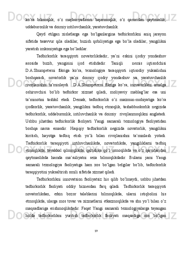 ko’ra   bilmoqlik;   o’z   majburiyatlarini   bajarmoqlik;   o’z   qaroridan   qaytmaslik;
uddaburonlik va doimiy intiluvchanlik, yaratuvchanlik.
Qayd   etilgan   xislatlarga   ega   bo’lganlargina   tadbirkorlikni   aniq   jarayon
sifatida   tasavvur   qila   oladilar,   buzish   qobiliyatiga   ega   bo’la   oladilar,   yangilikni
yaratish imkoniyatiga ega bo’ladilar.
Tadbirkorlik   taraqqiyoti   novatorlikdadir,   ya’ni   eskini   ijodiy   yondashuv
asosida   buzib,   yangisini   ijod   etishdadir.   Taniqli     nemis   iqtisodchisi
D.A.Shumpeterni   fikriga   ko’ra,   texnologiya   taraqqiyoti   iqtisodiy   yuksalishni
boshqaradi,   novatorlik   ya’ni   doimiy   ijodiy   yondashuv   va   yaratuvchanlik
rivojlanishni   ta’minlaydi.     D.A.Shumpeterni   fikriga   ko’ra,   inovatorlikni   amalga
oshiruvchisi   bo’lib   tadbirkor   xizmat   qiladi,   moliyaviy   mablag’lar   esa   uni
ta’minotini   tashkil   etadi.   Demak,   tadbirkorlik   o’z   mazmun-mohiyatiga   ko’ra
ijodkorlik,   yaratuvchanlik,   yangilikni   tadbiq   etmoqlik,   tashabbuskorlik   negizida
tadbirkorlik,   uddaburonlik,   intiluvchanlik   va   doimiy     rivojlanmoqlikni   anglatadi.
Ushbu   jihatdan   tadbirkorlik   faoliyati   Yangi   samarali   texnologiya   faoliyatidan
boshqa   narsa   emasdir.   Haqiqiy   tadbirkorlik   negizida   novatorlik,   yangilikni
kiritish,   hayotga   tadbiq   etish   yo’li   bilan   rivojlanishni   ta’minlash   yotadi.
Tadbirkorlik   taraqqiyoti   intiluvchanlikda,   novatorlikda,   yangiliklarni   tadbiq
etmoqlikda,   tavakkal   qilmoqlikda,   qaltislika   qo’l   urmoqlikda   va   o’z   qarorlaridan
qaytmaslikda   hamda   ma’suliyatni   seza   bilmoqlikdadir.   Bularni   jami   Yangi
samarali   texnologiya   faoliyatiga   ham   xos   bo’lgan   belgilar   bo’lib,   tadbirkorlik
taraqqiyotini yuksaltirish omili sifatida xizmat qiladi.
Tadbirkorlikni   innovatsion   faoliyatsiz   his   qilib   bo’lmaydi,   ushbu   jihatdan
tadbirkorlik   faoliyati   oddiy   biznesdan   farq   qiladi.   Tadbirkorlik   taraqqiyoti
novatorlikdan,   erkin   bozor   talablarini   bilmoqlikda,   ularni   istiqbolini   his
etmoqlikda, ularga mos tovar  va xizmatlarni  etkazmoqlikda va shu yo’l bilan o’z
maqsadlariga   erishmoqlikdadir.   Faqat   Yangi   samarali   texnologiyalarga   tayangan
holda   tadbirkorlikni   yuritish   tadbirkorlik   faoliyati   maqsadiga   xos   bo’lgan
19 