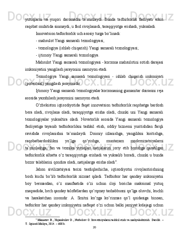 yutuqlarni   va   yuqori   daromadni   ta’minlaydi.   Bunda   tadbirkorlik   faoliyati   erkin
raqobat muhitida sinmaydi, u faol rivojlanadi, taraqqiyotga erishadi, yuksaladi.
Innovatsion tadbirkorlik uch asosiy turga bo’linadi:
- m ahsulot Yangi samarali texnologiyasi;
- t exnologiya  (ishlab chi q arish)  Yangi samarali texnologiyasi;
- i jtimoiy Yangi samarali texnologiya.
Mahsulot Yangi samarali texnologiyasi - korxona mahsulotini sotish darajasi
imkoniyatini yangilash jarayonini namoyon etadi. 
Texnologiya   Yangi   samarali   texnologiyasi   -   ishlab   chiqarish   imkoniyati
(potentsial) yangilash jarayonidir 
Ijtimoiy Yangi samarali texnologiyalar korxonaning gumanitar doirasini reja
asosida yaxshilash jarayonini namoyon etadi. 
O’zbekiston iqtisodiyotida faqat innovatsion tadbirkorlik raqobatga bardosh
bera   oladi,   rivojlana   oladi,   taraqqiyotga   erisha   oladi,   chunki   uni   Yangi   samarali
texnologiyalar   yuksaltira   oladi.   Novatorlik   asosida   Yangi   samarali   texnologiya
faoliyatiga   tayanib   tadbirkorlikni   tashkil   etish,   oddiy   biznesni   yuritishdan   farqli
ravishda   rivojlanishni   ta’minlaydi.   Doimiy   izlanishga,   yangilikni   kiritishga,
raqobatbardoshlikni   yo’lga   qo’yishga,   muntazam   modernizatsiyalarni
ta’minlashga,   fan   va   texnika   yutuqlari   natijalarini   joriy   etib   borishga   qaratilgan
tadbirkorlik albatta o’z taraqqiyotiga  erishadi  va yuksalib boradi, chunki  u bunda
bozor talablarini qondira oladi, natijalarga erisha oladi 6
.
Jahon   sivilizatsiyasi   tarixi   tasdiqlashicha,   iqtisodiyotni   rivojlantirishning
bosh   kuchi   bo’lib   tadbirkorlik   xizmat   qiladi.   Tadbirkor   har   qanday   imkoniyatni
boy   bermasdan,   o’z   manfaatida   o’zi   uchun   iloji   boricha   maksimal   yutuq
maqsadida, hech qanday talofatlardan qo’rqmay tashabbusni qo’lga oluvchi, kuchli
va   harakatchan   insondir.   A.   Smitni   ko’zga   ko’rinmas   qo’l   qoidasiga   binoan,
tadbirkor har qanday imkoniyatni nafaqat o’zi uchun balki jamiyat kelajagi uchun
6
  Mamatov B., Xujamkulov D., Nurbekov O. Investitsiyalarni  tashkil etish va moliyalashtirish.   Darslik. –
T.: Iqtisod-Moliya, 2014. – 608 b.
20 