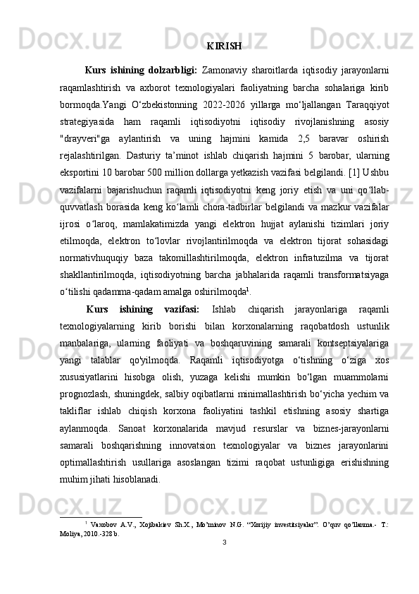 KIRISH
Kurs   ishining   dolzarbligi:   Zamonaviy   sharoitlarda   iqtisodiy   jarayonlarni
raqamlashtirish   va   axborot   texnologiyalari   faoliyatning   barcha   sohalariga   kirib
bormoqdа.Yangi   O‘zbekistonning   2022-2026   yillarga   mo‘ljallangan   Taraqqiyot
strategiyasida   ham   raqamli   iqtisodiyotni   iqtisodiy   rivojlanishning   asosiy
"drayveri"ga   aylantirish   va   uning   hajmini   kamida   2,5   baravar   oshirish
rejalashtirilgan.   Dasturiy   ta’minot   ishlab   chiqarish   hajmini   5   barobar,   ularning
eksportini 10 barobar 500 million dollarga yetkazish vazifasi belgilandi. [1] Ushbu
vazifalarni   bajarishuchun   raqamli   iqtisodiyotni   keng   joriy   etish   va   uni   qo llab-ʻ
quvvatlash   borasida   keng   ko lamli   chora-tadbirlar   belgilandi   va   mazkur   vazifalar	
ʻ
ijrosi   o laroq,   mamlakatimizda   yangi   elektron   hujjat   aylanishi   tizimlari   joriy	
ʻ
etilmoqda,   elektron   to lovlar   rivojlantirilmoqda   va   elektron   tijorat   sohasidagi	
ʻ
normativhuquqiy   baza   takomillashtirilmoqda,   elektron   infratuzilma   va   tijorat
shakllantirilmoqda,   iqtisodiyotning   barcha   jabhalarida   raqamli   transformatsiyaga
o tilishi qadamma-qadam amalga oshirilmoqda	
ʻ 1
.
  Kurs   ishining   vazifasi:   Ishlab   chiqarish   jarayonlariga   raqamli
texnologiyalarning   kirib   borishi   bilan   korxonalarning   raqobatdosh   ustunlik
manbalariga,   ularning   faoliyati   va   boshqaruvining   samarali   kontseptsiyalariga
yangi   talablar   qo'yilmoqda.   Raqamli   iqtisodiyotga   o‘tishning   o‘ziga   xos
xususiyatlarini   hisobga   olish,   yuzaga   kelishi   mumkin   bo‘lgan   muammolarni
prognozlash, shuningdek, salbiy oqibatlarni minimallashtirish bo‘yicha yechim va
takliflar   ishlab   chiqish   korxona   faoliyatini   tashkil   etishning   asosiy   shartiga
aylanmoqda.   Sanoat   korxonalarida   mavjud   resurslar   va   biznes-jarayonlarni
samarali   boshqarishning   innovatsion   texnologiyalar   va   biznes   jarayonlarini
optimallashtirish   usullariga   asoslangan   tizimi   raqobat   ustunligiga   erishishning
muhim jihati hisoblanadi.
1
  Vaxobov   A.V.,   Xojibakiev   Sh.X.,   Mo’minov   N.G.   “Xorijiy   investitsiyalar”.   O’quv   qo’llanma.-   T.:
Moliya, 2010.-328 b.
3 