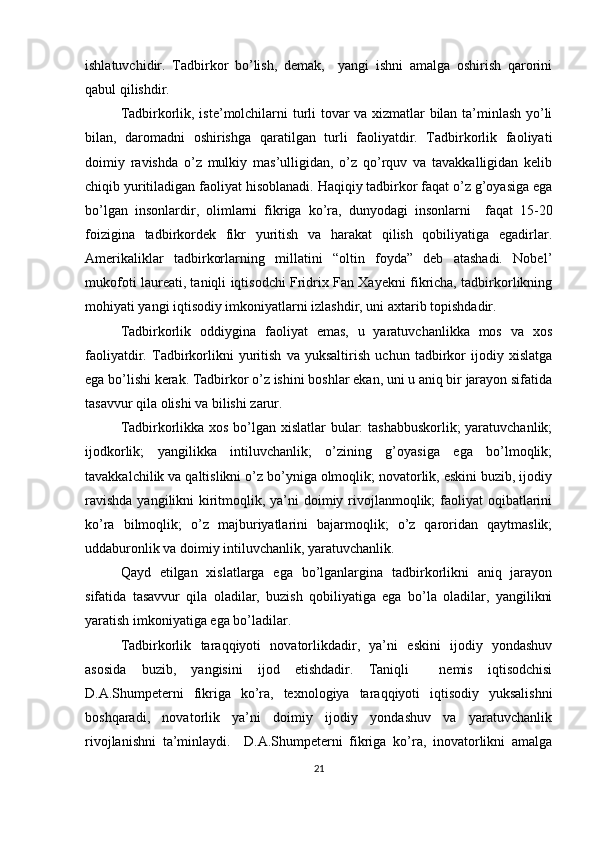 ishlatuvchidir.   Tadbirkor   bo’lish,   demak,     yangi   ishni   amalga   oshirish   qarorini
qabul qilishdir.
Tadbirkorlik, iste’molchilarni turli tovar va xizmatlar bilan ta’minlash yo’li
bilan,   daromadni   oshirishga   qaratilgan   turli   faoliyatdir.   Tadbirkorlik   faoliyati
doimiy   ravishda   o’z   mulkiy   mas’ulligidan,   o’z   qo’rquv   va   tavakkalligidan   kelib
chiqib yuritiladigan faoliyat hisoblanadi. Haqiqiy tadbirkor faqat o’z g’oyasiga ega
bo’lgan   insonlardir,   olimlarni   fikriga   ko’ra,   dunyodagi   insonlarni     faqat   15-20
foizigina   tadbirkordek   fikr   yuritish   va   harakat   qilish   qobiliyatiga   egadirlar.
Amerikaliklar   tadbirkorlarning   millatini   “oltin   foyda”   deb   atashadi.   Nobel’
mukofoti laureati, taniqli iqtisodchi Fridrix Fan Xayekni fikricha, tadbirkorlikning
mohiyati yangi iqtisodiy imkoniyatlarni izlashdir, uni axtarib topishdadir.
Tadbirkorlik   oddiygina   faoliyat   emas,   u   yaratuvchanlikka   mos   va   xos
faoliyatdir.   Tadbirkorlikni   yuritish   va   yuksaltirish   uchun   tadbirkor   ijodiy   xislatga
ega bo’lishi kerak. Tadbirkor o’z ishini boshlar ekan, uni u aniq bir jarayon sifatida
tasavvur qila olishi va bilishi zarur.
Tadbirkorlikka xos bo’lgan xislatlar bular: tashabbuskorlik; yaratuvchanlik;
ijodkorlik;   yangilikka   intiluvchanlik;   o’zining   g’oyasiga   ega   bo’lmoqlik;
tavakkalchilik va qaltislikni o’z bo’yniga olmoqlik; novatorlik, eskini buzib, ijodiy
ravishda  yangilikni  kiritmoqlik, ya’ni  doimiy rivojlanmoqlik;  faoliyat  oqibatlarini
ko’ra   bilmoqlik;   o’z   majburiyatlarini   bajarmoqlik;   o’z   qaroridan   qaytmaslik;
uddaburonlik va doimiy intiluvchanlik, yaratuvchanlik.
Qayd   etilgan   xislatlarga   ega   bo’lganlargina   tadbirkorlikni   aniq   jarayon
sifatida   tasavvur   qila   oladilar,   buzish   qobiliyatiga   ega   bo’la   oladilar,   yangilikni
yaratish imkoniyatiga ega bo’ladilar.
Tadbirkorlik   taraqqiyoti   novatorlikdadir,   ya’ni   eskini   ijodiy   yondashuv
asosida   buzib,   yangisini   ijod   etishdadir.   Taniqli     nemis   iqtisodchisi
D.A.Shumpeterni   fikriga   ko’ra,   texnologiya   taraqqiyoti   iqtisodiy   yuksalishni
boshqaradi,   novatorlik   ya’ni   doimiy   ijodiy   yondashuv   va   yaratuvchanlik
rivojlanishni   ta’minlaydi.     D.A.Shumpeterni   fikriga   ko’ra,   inovatorlikni   amalga
21 