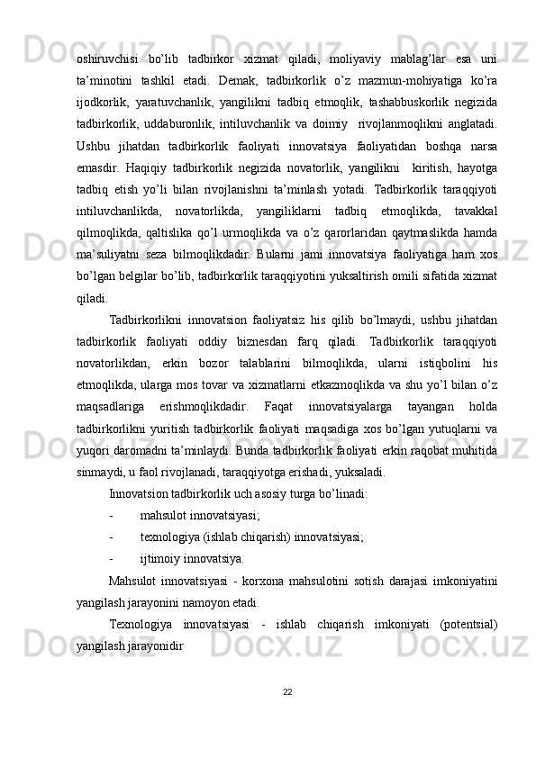 oshiruvchisi   bo’lib   tadbirkor   xizmat   qiladi,   moliyaviy   mablag’lar   esa   uni
ta’minotini   tashkil   etadi.   Demak,   tadbirkorlik   o’z   mazmun-mohiyatiga   ko’ra
ijodkorlik,   yaratuvchanlik,   yangilikni   tadbiq   etmoqlik,   tashabbuskorlik   negizida
tadbirkorlik,   uddaburonlik,   intiluvchanlik   va   doimiy     rivojlanmoqlikni   anglatadi.
Ushbu   jihatdan   tadbirkorlik   faoliyati   innovatsiya   faoliyatidan   boshqa   narsa
emasdir.   Haqiqiy   tadbirkorlik   negizida   novatorlik,   yangilikni     kiritish,   hayotga
tadbiq   etish   yo’li   bilan   rivojlanishni   ta’minlash   yotadi.   Tadbirkorlik   taraqqiyoti
intiluvchanlikda,   novatorlikda,   yangiliklarni   tadbiq   etmoqlikda,   tavakkal
qilmoqlikda,   qaltislika   qo’l   urmoqlikda   va   o’z   qarorlaridan   qaytmaslikda   hamda
ma’suliyatni   seza   bilmoqlikdadir.   Bularni   jami   innovatsiya   faoliyatiga   ham   xos
bo’lgan belgilar bo’lib, tadbirkorlik taraqqiyotini yuksaltirish omili sifatida xizmat
qiladi.
Tadbirkorlikni   innovatsion   faoliyatsiz   his   qilib   bo’lmaydi,   ushbu   jihatdan
tadbirkorlik   faoliyati   oddiy   biznesdan   farq   qiladi.   Tadbirkorlik   taraqqiyoti
novatorlikdan,   erkin   bozor   talablarini   bilmoqlikda,   ularni   istiqbolini   his
etmoqlikda, ularga mos tovar  va xizmatlarni  etkazmoqlikda va shu yo’l bilan o’z
maqsadlariga   erishmoqlikdadir.   Faqat   innovatsiyalarga   tayangan   holda
tadbirkorlikni   yuritish   tadbirkorlik   faoliyati   maqsadiga   xos   bo’lgan   yutuqlarni   va
yuqori daromadni ta’minlaydi. Bunda tadbirkorlik faoliyati erkin raqobat muhitida
sinmaydi, u faol rivojlanadi, taraqqiyotga erishadi, yuksaladi.
Innovatsion tadbirkorlik uch asosiy turga bo’linadi:
- mahsulot innovatsiyasi;
- texnologiya (ishlab chiqarish) innovatsiyasi;
- ijtimoiy innovatsiya.
Mahsulot   innovatsiyasi   -   korxona   mahsulotini   sotish   darajasi   imkoniyatini
yangilash jarayonini namoyon etadi. 
Texnologiya   innovatsiyasi   -   ishlab   chiqarish   imkoniyati   (potentsial)
yangilash jarayonidir 
22 