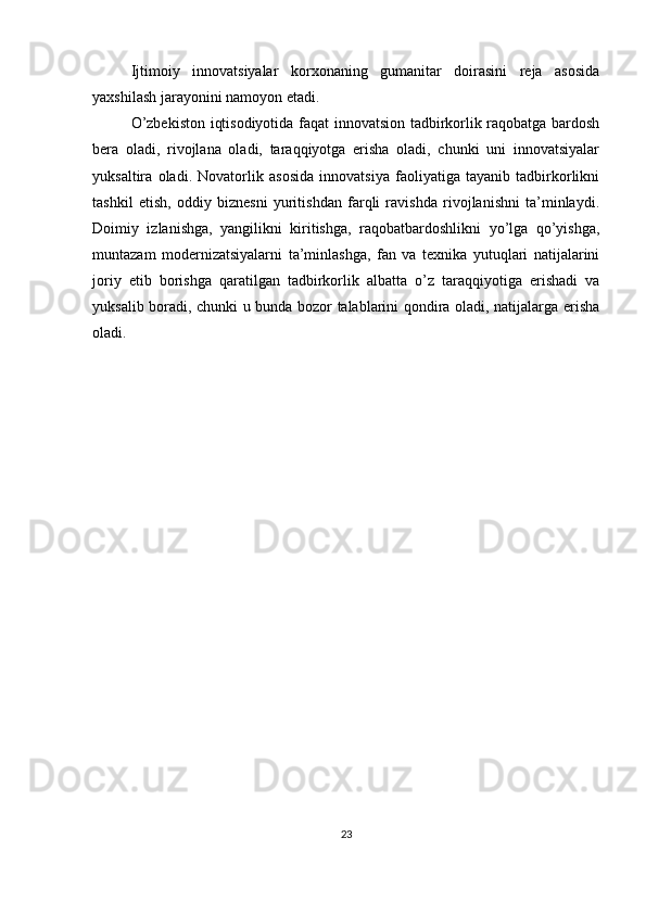 Ijtimoiy   innovatsiyalar   korxonaning   gumanitar   doirasini   reja   asosida
yaxshilash jarayonini namoyon etadi. 
O’zbekiston iqtisodiyotida faqat innovatsion tadbirkorlik raqobatga bardosh
bera   oladi,   rivojlana   oladi,   taraqqiyotga   erisha   oladi,   chunki   uni   innovatsiyalar
yuksaltira   oladi.   Novatorlik   asosida   innovatsiya   faoliyatiga   tayanib   tadbirkorlikni
tashkil   etish,   oddiy   biznesni   yuritishdan   farqli   ravishda   rivojlanishni   ta’minlaydi.
Doimiy   izlanishga,   yangilikni   kiritishga,   raqobatbardoshlikni   yo’lga   qo’yishga,
muntazam   modernizatsiyalarni   ta’minlashga,   fan   va   texnika   yutuqlari   natijalarini
joriy   etib   borishga   qaratilgan   tadbirkorlik   albatta   o’z   taraqqiyotiga   erishadi   va
yuksalib boradi, chunki u bunda bozor talablarini qondira oladi, natijalarga erisha
oladi.
23 