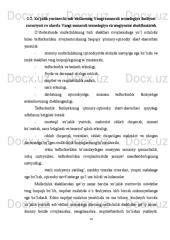 2.2. Xo’jalik yurituvchi sub’ektlarning Yangi samarali texnologiya faoliyati
zaruriyati va ularda Yangi samarali texnologiya strategiyasini shakllantirish
O’zbekistonda   mulkchilikning   turli   shakllari   rivojlanishiga   yo’l   ochilishi
bilan   tadbirkorlikni   rivojlantirishning   haqiqiy   ijtimoiy-iqtisodiy   shart-sharoitlari
yaratildi:
- xususiy mulkchilikning iqtisodiyotda alohida mavqega ega bo’lishi va
mulk shakllari teng huquqliligining ta’minlanishi;
- tadbirkorlik va tanlash erkinligi;
- foyda va daromad olishga intilish;
- raqobat va raqobatchilik muhiti;
- narx erkinligi;
- davlatning   iqtisodiyotga,   xususan   tadbirkorlik   faoliyatiga
aralashuvining cheklanganligi;
Tadbirkorlik   faoliyatining   ijtimoiy-iqtisodiy   shart-sharoitlari   quyidagi
sifatlarini belgilab beradi:
- mustaqil   xo’jalik   yuritish,   mahsulot   ishlab   chiqarish,   xizmat
ko’rsatish, narx belgilash va tasarruf qilish erkinligi;
- ishlab   chiqarish   vositalari,   ishlab   chiqarilgan   mahsulot   va   olingan
daromadga bo’lgan mulkchilik huquqlarining ta’minlanishi;
- erkin   tadbirkorlikni   ta’minlaydigan   muayyan   umumiy   qonunchilik,
soliq   imtiyozlari,   tadbirkorlikni   rivojlantirishda   jamiyat   manfaatdorligining
mavjudligi;
- etarli moliyaviy mablag’, moddiy texnika resurslari, yuqori malakaga
ega bo’lish, iqtisodiy xavf-xatarga qo’l ura bilish va hokazolar.
Mulkchilik   shakllaridan   qat’iy   nazar   barcha   xo’jalik   yurituvchi   subektlar
teng   huquqli   bo’lib,   raqobat   muhitida   o’z   faoliyatini   olib   borish   imkoniyatlariga
ega  bo’lishadi.  Erkin  raqobat   muhitini   yaratilishi   va  uni   tobora    kuchayib   borishi
xo’jalik yuritish sub’ektlari zimmasiga ularning mulkchilik shaklidan qat’iy nazar,
doimiy   tarzda   rivojlanishni,   yangilanishni,   raqobatbardosh   bo’lishni   yuklaydi.
24 
