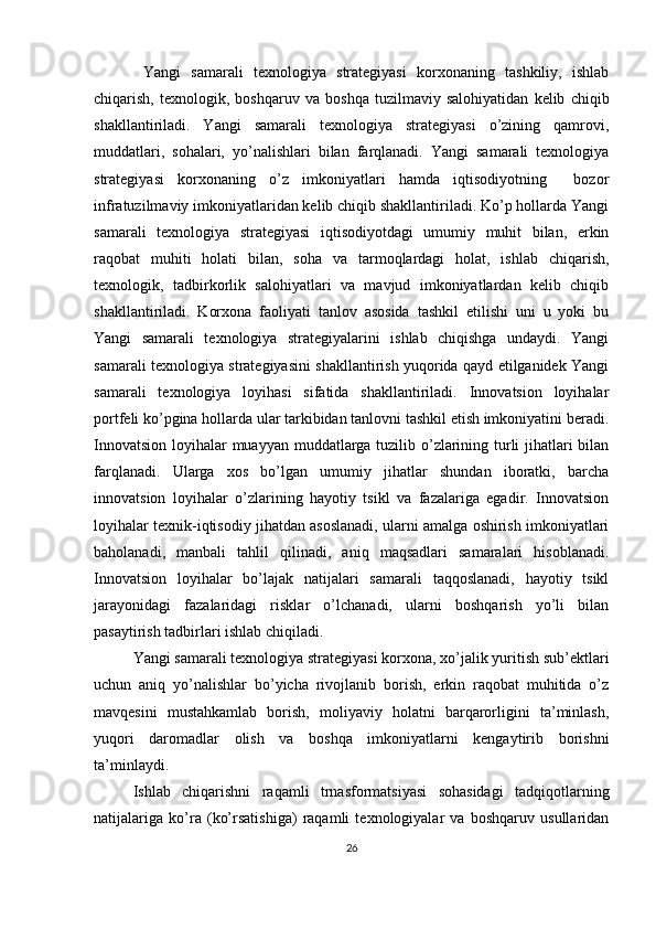   Yangi   samarali   texnologiya   strategiyasi   korxonaning   tashkiliy,   ishlab
chiqarish,   texnologik,   boshqaruv   va   boshqa   tuzilmaviy   salohiyatidan   kelib   chiqib
shakllantiriladi.   Yangi   samarali   texnologiya   strategiyasi   o’zining   qamrovi,
muddatlari,   sohalari,   yo’nalishlari   bilan   farqlanadi.   Yangi   samarali   texnologiya
strategiyasi   korxonaning   o’z   imkoniyatlari   hamda   iqtisodiyotning     bozor
infratuzilmaviy imkoniyatlaridan kelib chiqib shakllantiriladi. Ko’p hollarda Yangi
samarali   texnologiya   strategiyasi   iqtisodiyotdagi   umumiy   muhit   bilan,   erkin
raqobat   muhiti   holati   bilan,   soha   va   tarmoqlardagi   holat,   ishlab   chiqarish,
texnologik,   tadbirkorlik   salohiyatlari   va   mavjud   imkoniyatlardan   kelib   chiqib
shakllantiriladi.   Korxona   faoliyati   tanlov   asosida   tashkil   etilishi   uni   u   yoki   bu
Yangi   samarali   texnologiya   strategiyalarini   ishlab   chiqishga   undaydi.   Yangi
samarali texnologiya strategiyasini shakllantirish yuqorida qayd etilganidek Yangi
samarali   texnologiya   loyihasi   sifatida   shakllantiriladi.   Innovatsion   loyihalar
portfeli ko’pgina hollarda ular tarkibidan tanlovni tashkil etish imkoniyatini beradi.
Innovatsion loyihalar muayyan muddatlarga tuzilib o’zlarining turli  jihatlari bilan
farqlanadi.   Ularga   xos   bo’lgan   umumiy   jihatlar   shundan   iboratki,   barcha
innovatsion   loyihalar   o’zlarining   hayotiy   tsikl   va   fazalariga   egadir.   Innovatsion
loyihalar texnik-iqtisodiy jihatdan asoslanadi, ularni amalga oshirish imkoniyatlari
baholanadi,   manbali   tahlil   qilinadi,   aniq   maqsadlari   samaralari   hisoblanadi.
Innovatsion   loyihalar   bo’lajak   natijalari   samarali   taqqoslanadi,   hayotiy   tsikl
jarayonidagi   fazalaridagi   risklar   o’lchanadi,   ularni   boshqarish   yo’li   bilan
pasaytirish tadbirlari ishlab chiqiladi.
Yangi samarali texnologiya strategiyasi korxona, xo’jalik yuritish sub’ektlari
uchun   aniq   yo’nalishlar   bo’yicha   rivojlanib   borish,   erkin   raqobat   muhitida   o’z
mavqesini   mustahkamlab   borish,   moliyaviy   holatni   barqarorligini   ta’minlash,
yuqori   daromadlar   olish   va   boshqa   imkoniyatlarni   kengaytirib   borishni
ta’minlaydi.
Ishlab   chiqarishni   raqamli   trnasformatsiyasi   sohasidagi   tadqiqotlarning
natijalariga   ko’ra   (ko’rsatishiga)   raqamli   texnologiyalar   va   boshqaruv   usullaridan
26 