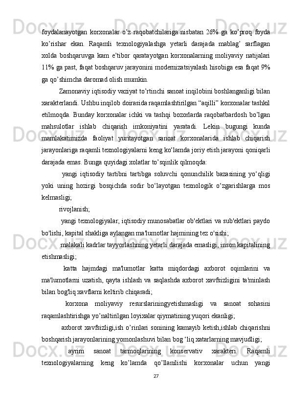 foydalanayotgan   korxonalar   o’z   raqobatchilariga   nisbatan   26%   ga   ko’proq   foyda
ko’rishar   ekan.   Raqamli   texnologiyalashga   yetarli   darajada   mablag’   sarflagan
xolda   boshqaruvga   kam   e’tibor   qaratayotgan   korxonalarning   moliyaviy   natijalari
11% ga past, faqat boshqaruv jarayonini modernizatsiyalash hisobiga esa faqat 9%
ga qo’shimcha daromad olish mumkin.
Zamonaviy iqtisodiy vaziyat to’rtinchi sanoat inqilobini boshlanganligi bilan
xarakterlandi. Ushbu inqilob doirasida raqamlashtirilgan “aqilli” korxonalar tashkil
etilmoqda.  Bunday   korxonalar   ichki   va  tashqi   bozorlarda   raqobatbardosh   bo’lgan
mahsulotlar   ishlab   chiqarish   imkoniyatini   yaratadi.   Lekin   bugungi   kunda
mamlakatimizda   faoliyat   yuritayotgan   sanoat   korxonalarida   ishlab   chiqarish
jarayonlariga raqamli texnologiyalarni keng ko‘lamda joriy etish jarayoni qoniqarli
darajada emas. Bunga quyidagi xolatlar to’sqinlik qilmoqda:
  yangi   iqtisodiy   tartibni   tartibga   soluvchi   qonunchilik   bazasining   yo‘qligi
yoki   uning   hozirgi   bosqichda   sodir   bo‘layotgan   texnologik   o‘zgarishlarga   mos
kelmasligi;
rivojlanish;
  yangi texnologiyalar, iqtisodiy munosabatlar ob'ektlari va sub'ektlari paydo
bo'lishi, kapital shakliga aylangan ma'lumotlar hajmining tez o'sishi;
 malakali kadrlar tayyorlashning yetarli darajada emasligi, inson kapitalining
etishmasligi;
  katta   hajmdagi   ma'lumotlar   katta   miqdordagi   axborot   oqimlarini   va
ma'lumotlarni  uzatish,  qayta  ishlash  va   saqlashda   axborot   xavfsizligini   ta'minlash
bilan bog'liq xavflarni keltirib chiqaradi;
  korxona   moliyaviy   resurslariningyetishmasligi   va   sanoat   sohasini
raqamlashtirishga yo’naltirilgan loyixalar qiymatining yuqori ekanligi;
  axborot   xavfsizligi,ish   o’rinlari   sonining   kamayib   ketish,ishlab   chiqarishni
boshqarish jarayonlarining yomonlashuvi bilan bog ‘liq xatarlarning mavjudligi;
  ayrim   sanoat   tarmoqlarining   konservativ   xarakteri.   Raqamli
texnologiyalarning   keng   ko’lamda   qo’llanilishi   korxonalar   uchun   yangi
27 