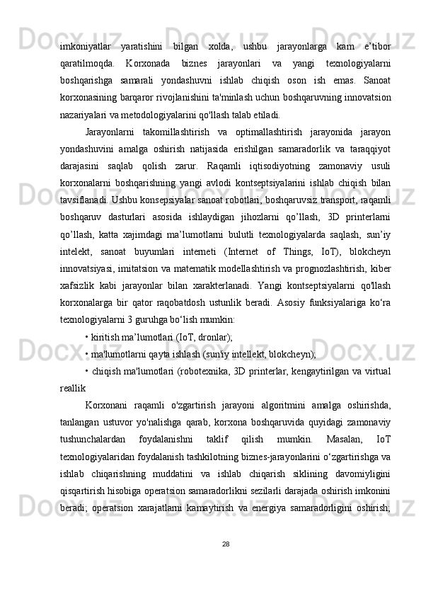 imkoniyatlar   yaratishini   bilgan   xolda,   ushbu   jarayonlarga   kam   e’tibor
qaratilmoqda.   Korxonada   biznes   jarayonlari   va   yangi   texnologiyalarni
boshqarishga   samarali   yondashuvni   ishlab   chiqish   oson   ish   emas.   Sanoat
korxonasining barqaror rivojlanishini ta'minlash uchun boshqaruvning innovatsion
nazariyalari va metodologiyalarini qo'llash talab etiladi.
Jarayonlarni   takomillashtirish   va   optimallashtirish   jarayonida   jarayon
yondashuvini   amalga   oshirish   natijasida   erishilgan   samaradorlik   va   taraqqiyot
darajasini   saqlab   qolish   zarur.   Raqamli   iqtisodiyotning   zamonaviy   usuli
korxonalarni   boshqarishning   yangi   avlodi   kontseptsiyalarini   ishlab   chiqish   bilan
tavsiflanadi. Ushbu konsepsiyalar sanoat robotlari, boshqaruvsiz transport, raqamli
boshqaruv   dasturlari   asosida   ishlaydigan   jihozlarni   qo’llash,   3D   printerlarni
qo’llash,   katta   xajimdagi   ma’lumotlarni   bulutli   texnologiyalarda   saqlash,   sun’iy
intelekt,   sanoat   buyumlari   interneti   (Internet   of   Things,   IoT),   blokcheyn
innovatsiyasi, imitatsion va matematik modellashtirish va prognozlashtirish, kiber
xafsizlik   kabi   jarayonlar   bilan   xarakterlanadi.   Yangi   kontseptsiyalarni   qo'llash
korxonalarga   bir   qator   raqobatdosh   ustunlik   beradi.   Asosiy   funksiyalariga   ko‘ra
texnologiyalarni 3 guruhga bo‘lish mumkin:
• kiritish ma’lumotlari (IoT, dronlar);
• ma'lumotlarni qayta ishlash (sun'iy intellekt, blokcheyn);
• chiqish ma'lumotlari (robotexnika, 3D printerlar, kengaytirilgan va virtual
reallik
Korxonani   raqamli   o'zgartirish   jarayoni   algoritmini   amalga   oshirishda,
tanlangan   ustuvor   yo'nalishga   qarab,   korxona   boshqaruvida   quyidagi   zamonaviy
tushunchalardan   foydalanishni   taklif   qilish   mumkin.   Masalan,   IoT
texnologiyalaridan foydalanish tashkilotning biznes-jarayonlarini o‘zgartirishga va
ishlab   chiqarishning   muddatini   va   ishlab   chiqarish   siklining   davomiyligini
qisqartirish hisobiga operatsion samaradorlikni sezilarli darajada oshirish imkonini
beradi;   operatsion   xarajatlarni   kamaytirish   va   energiya   samaradorligini   oshirish;
28 