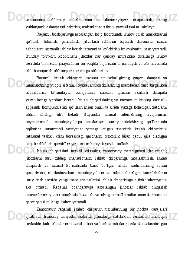 uskunaning   ishlamay   qolishi   soni   va   davomiyligini   qisqartirish,   uning
yuklanganlik darajasini oshirish; mahsulotlar sifatini yaxshilshni ta’minlaydi.
Raqamli boshqaruvga asoslangan ko’p koordinatli ishlov beish markazlarini
qo’llash,   tokarlik,   parmalash,   jilvirlash   ishlarini   bajarish   davomida   ishchi
asboblarni mexanik ishlov berish jarayonida ko’chirish imkoniyatini ham yaratadi.
Bunday   to’rt-olti   koordinatli   jihozlar   har   qanday   murakkab   detallarga   ishlov
berishda bir necha jarayonlarni bir vaqtda bajarishni ta’minlaydi va o’z navbatida
ishlab chiqarish siklining qisqarishiga olib keladi.
Raqamli   ishlab   chiqarish   mehnat   unumdorligining   yuqori   darajasi   va
mahsulotning yuqori sifatini, loyixa ishtirokchilarining masofadan turib birgalikda
ishlashlarini   ta’minlaydi,   xarajatlarni   nazorat   qilishni   sezilarli   darajada
yaxshilashga   yordam   beradi.   Ishlab   chiqarishning   va   nazorat   qilishning   dasturli-
apparatli   komplekslarini   qo’llash   inson  omili   ta’sirida   yuzaga  keladigan  xatolarni
oldini   olishga   olib   keladi.   Buyumlar   sanoat   internetining   rivojlanishi.
neyrotarmoqli   texnologiyalarga   asoslangan   sun’iy   intelektning   qo’llanilishi
oqibatida   muammoli   vaziyatlar   yuzaga   kelgan   sharoitda   ishlab   chiqarishni
ratsional   tashkil   etish   borasidagi   qarorlarni   tezkorlik   bilan   qabul   qila   oladigan
“aqilli ishlab chiqarish” ni yaratish imkoniyati paydo bo’ladi.
Ishlab   chiqarishni   tashkil   etishning   zamonaviy   paradigmasi   (ko’rinishi)
jihozlarni   turli   xildagi   mahsulotlarni   ishlab   chiqarishga   moslashtirish,   ishlab
chiqarish   va   xizmat   ko’rsatishda   band   bo’lgan   ishchi   xodimlarning   sonini
qisqartirish,   moslashuvchan   texnologiyalarni   va   robotlashtirilgan   komplekslarni
joriy  etish  asosida  yangi  mahsulot   turlarini  ishlab  chiqarishga  o’tish  imkoniyatini
aks   ettiradi.   Raqamli   boshqaruvga   asoslangan   jihozlar   ishlab   chiqarish
jarayonlarini   yuqori   aniqlikda   kuzatish   va   olingan   ma’lumotlar   asosida   mustaqil
qaror qabul qilishga imkon yaratadi.
Zamonaviy   raqamli   ishlab   chiqarish   tizimlarining   bir   nechta   darajalari
ajratiladi.   Jismoniy   darajada,   sexlarida   jihozlarga   datchiklar,   sensorlar,   tarmoqlar
joylashtiriladi. Jihozlarni nazorat qilish va boshqarish darajasida dasturlashtirilgan
29 